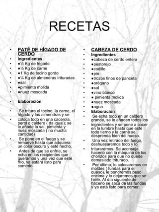 RECETAS PATÉ DE HÍGADO DE CERDO Ingredientes ● ½ Kg de hígado ● ½ Kg de carne ● 1 Kg de tocino gordo ● ¼ Kg de almendras trituradas ● sal ● pimienta molida ● nuez moscada Elaboración Se tritura el tocino, la carne, el hígado y las almendras y se coloca todo en una cacerola, perol o caldero ( da igual); se le añade la sal, pimienta y nuez moscada ( no mucha cantidad) Se pone en el fuego y se remueve hasta que adquiera un color oscuro y esté hecho. Antes de que se enfríe, se echa en los recipientes que queramos y una vez que esté frío, ya estará listo para comerlo. CABEZA DE CERDO Ingredientes ● cabeza de cerdo entera ● pestorejo ● codillo ● pie ● trozos finos de panceta ● orégano ● sal ● vino blanco ●  pimienta molida ● nuez moscada ● agua Elaboración Se echa todo en un caldero grande, se le añaden todos los ingredientes y se pone a cocer en la lumbre hasta que esté todo tierno y la carne se desprenda bien del hueso. Una vez retirado del fuego, deshuesaremos todo y lo trituraremos. Se aconseja hacerlo con la máquina de los chorizos para que no quede demasiado triturado. Por último, lo colocaremos en moldes ( fundas para el queso), le pondremos peso encima y lo dejaremos que se hiele. Al día siguiente de hacerlo se saca de las fundas y ya está listo para comer. 