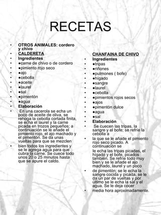 RECETAS OTROS ANIMALES: cordero y chivo CALDERETA Ingredientes ● carne de chivo o de cordero ● pimiento rojo seco ● ajo ● cebolla ● aceite ● laurel ● sal ● pimentón ● agua Elaboración En una cacerola se echa un poco de aceite de oliva, se rehoga la cebolla cortada finita, se echa el laurel y la carne picada en trozos pequeños; a continuación se le añade el pimiento rojo, el ajo machado y el pimentón. Se da unas vueltas para que se mezclen bien todos los ingredientes y se le agrega agua para que cubra la carne. Se cuece todo unos 20 o 25 minutos hasta que se apure el caldo. CHANFAINA DE CHIVO Ingredientes ● tripas ● riñones ● pulmones ( bofe) ● hígado ● sangre ● laurel ● cebolla ● pimientos rojos secos ● ajos ● pimentón dulce ● agua ● sal Elaboración Se cuecen las tripas, la sangre y el bofe; se refríe la cebolla a la que se le añade el pimiento rojo seco picado. A continuación se le echa las tripas picadas, el hígado y el bofe, picados también. Se refríe todo muy bien y se le añade el ajo machado, laurel y un poco de pimentón; se le echa la sangre cocida y picada, se le da un par de vueltas y por último se le echa la sal y el agua. Se le deja cocer media hora aproximadamente. 