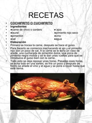 RECETAS COCHIFRITO O CUCHIFRITO Ingredientes ● carne de chivo o cordero  ● ajos ● laurel  ●pimiento rojo seco ● pimentón  ●vino ● sal  ●agua Elaboración Primero se trocea la carne, después se hace el guiso. Para hacerlo se comienza machacando el ajo y el pimiento rojo con un poco de sal. A la carne se le echa un vaso de aceite, una cucharada de pimentón dulce, una pizca de pimienta negra molida y se le dan unas vueltas para que se introduzca el guiso bien con la carne. Todo esto se deja reposar unas horas. Pasadas esas horas, se echa todo en una sartén, se fríe un poco y después de freírlo se añade el vino y el agua y se pone a cocer hasta que esté tierna. 