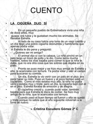 CUENTO LA  CIGÜEÑA  DIJO  SÍ En un pequeño pueblo de Extremadura vivía una niña de doce años, muy guapa; era rubia y le gustaban mucho los animales. Se llamaba Estrella. Al lado de su casa había una torre de un viejo castillo y un día llegó una pobre cigüeña desnutrida y hambrienta que apenas podía volar. A Estrella le dio pena y preguntó: -  ¿Quieres ser mi amiga? El animal dijo sí con la cabeza. La niña pinchó en un palo largo un trozo de pollo y le dio. Como tenía mucha hambre, todos los días bajaba para comer lo que la niña le daba, que no era otra cosa que las sobras que dejaba en su plato.  Pronto se puso mejor y se hizo muy amiga de Estrella y ella  la acariciaba con ternura. Ya podía volar y salir al campo para buscarse su comida. Un día, Estrella la vio venir con un palo en el pico: era para hacer su nido. Puso un huevo y al poco tiempo salió un cigüeñino.  Como el nido estaba muy alto, la niña no podía verlo y estaba muy y triste; pero un día, la cigüeña bajó con él en el pico. Estrella lloraba de emoción y de alegría. El cigüeñino creció y, cuando pudo volar, también bajaba para que Estrella le diera de comer. Se hizo muy amigo de la niña, que lo acariciaba con ternura. Cuando pasó el buen tiempo se fueron y ella se quedó y triste porque no sabía que al año siguiente volverían a la torre de nuevo. Cristina Escudero Gómez 2º C 