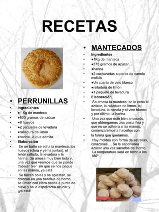 RECETAS PERRUNILLAS Ingredientes ● 1 Kg de manteca ● 800 gramos de azúcar ● 8 huevos ● 2 paquetes de levadura ● ralladura de limón ● harina, la que admita. Elaboración En un baño se echa la manteca, los huevos (clara y yema juntas), el limón rallado, la levadura y la harina. Se amasa muy bien todo y, una vez que veamos que se puede trabajar bien sin que se nos pegue en las manos, ya está. Se hacen bolas y se aplastan, se colocan en una bandeja de horno, se untan con clara batida a punto de nieve y se le espolvorea azúcar y ¡ya está! MANTECADOS Ingredientes ● 1Kg de manteca ● 375 gramos de azúcar ● harina ● 2 cucharadas soperas de canela molida ● Un cuarto de vino blanco ● ralladura de limón ● 1 paquete de levadura Elaboración Se amasa la manteca; se le echa el azúcar, la ralladura de limón, la levadura, la canela y el vino blanco y por último, la harina. Una vez que esté bien amasado, que obtengamos una pasta fina y que no se adhiera a las manos, comenzaremos a hacerlos con la forma que queramos. Hay moldes con forma de estrellas, corazones,... Se le espolvorea azúcar una vez sacados del horno.  La temperatura será en torno a los 180º. 