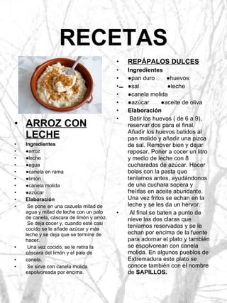 RECETAS REPÁPALOS DULCES Ingredientes ● pan duro  ●huevos ● sal  ●leche ● canela molida ● azúcar  ●aceite de oliva Elaboración Batir los huevos ( de 6 a 9), reservar dos para el final.  Añadir los huevos batidos al pan molido y añadir una pizca de sal. Remover bien y dejar reposar. Poner a cocer un litro y medio de leche con 8 cucharadas de azúcar. Hacer bolas con la pasta que teníamos antes, ayudándonos de una cuchara sopera y freírlas en aceite abundante. Una vez fritos se echan en la leche y se les da un hervor. Al final se baten a punto de nieve las dos claras que teníamos reservadas y se le echan por encima de la fuente para adornar el plato y también se espolvorean con canela molida. En algunos pueblos de Extremadura este plato se conoce también con el nombre de  SAPILLOS. ARROZ CON LECHE Ingredientes ● arroz ● leche ● agua ● canela en rama ● limón ● canela molida ● azúcar Elaboración Se pone en una cazuela mitad de agua y mitad de leche con un palo de canela, cáscara de limón y arroz.  Se deja cocer y, cuando esté casi cocido se le añade azúcar y más leche y se deja que se termine de hacer. Una vez cocido, se le retira la cáscara del limón y el palo de canela. Se sirve con canela molida espolvoreada por encima. 