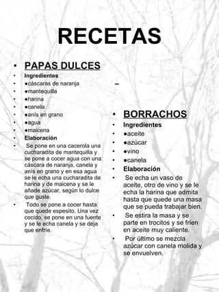 RECETAS BORRACHOS Ingredientes ● aceite ● azúcar ● vino ● canela Elaboración Se echa un vaso de aceite, otro de vino y se le echa la harina que admita hasta que quede una masa que se pueda trabajar bien. Se estira la masa y se parte en trocitos y se fríen en aceite muy caliente. Por último se mezcla azúcar con canela molida y se envuelven. PAPAS DULCES Ingredientes ● cáscaras de naranja ● mantequilla ● harina ● canela ● anís en grano ● agua ● maicena Elaboración Se pone en una cacerola una cucharadita de mantequilla y se pone a cocer agua con una cáscara de naranja, canela y anís en grano y en esa agua se le echa una cucharadita de harina y de maicena y se le añade azúcar, según lo dulce que guste. Todo se pone a cocer hasta que quede espesito. Una vez cocido, se pone en una fuente y se le echa canela y se deja que enfríe. 