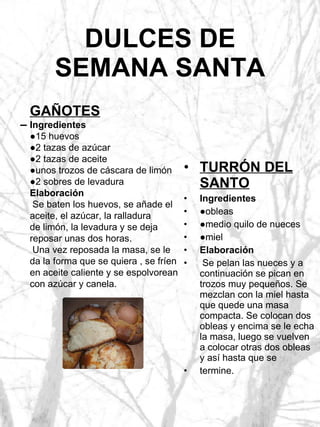 DULCES DE SEMANA SANTA TURRÓN DEL SANTO Ingredientes ● obleas ● medio quilo de nueces ● miel Elaboración Se pelan las nueces y a continuación se pican en trozos muy pequeños. Se mezclan con la miel hasta que quede una masa compacta. Se colocan dos obleas y encima se le echa la masa, luego se vuelven a colocar otras dos obleas y así hasta que se termine. GAÑOTES Ingredientes ● 15 huevos ● 2 tazas de azúcar ● 2 tazas de aceite ● unos trozos de cáscara de limón ● 2 sobres de levadura Elaboración Se baten los huevos, se añade el aceite, el azúcar, la ralladura de limón, la levadura y se deja reposar unas dos horas. Una vez reposada la masa, se le da la forma que se quiera , se fríen en aceite caliente y se espolvorean con azúcar y canela. 