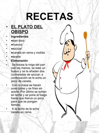 RECETAS EL PLATO DEL OBISPO Ingredientes ● pan duro ● huevos ● azúcar ● canela en rama y molida ● aceite Elaboración Se trocea la miga del pan con las manos; se bate un huevo y se le añaden dos cucharadas de azúcar; a continuación se le echa un poco de canela. Con la masa se hacen unas bolas y se fríen en aceite. Por último se echan en leche y se pone al fuego hasta que hierva un poco para que se pongan tiernas. A la leche se le echa canela en rama. 