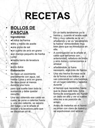 RECETAS En un baño tendremos ya la harina y, cuando el aceite esté frito y muy caliente se le va añadiendo y se va “escaldando la harina” removiéndolo muy bien para que se introduzca en ella. A continuación se le añade el caldo que teníamos con anterioridad, ralladura de limón y anís dulce y comenzamos a amasar añadiéndole, si fuera necesario, algo más de harina. Una vez hecha la masa se le da la forma a los bollos y se van colocando en una bandeja, en un lugar calentito y tapados durante el tiempo que necesiten hasta que la masa esté lista. (Una forma de averiguarlo es: hundir un dedo en ella y ver si vuelve otra vez a su posición de antes). Antes de meterlos en el horno se untan con clara de huevo y se espolvorean con azúcar. BOLLOS DE PASCUA Ingredientes ● 6 kilos de harina ● litro y medio de aceite ● una pizca de sal ● un cuarto de anís en grano ● un manojo pequeño de hierba Luisa ● media barra de levadura ● limón ● anís dulce Elaboración Se hace un cocimiento previamente con agua, sal, hierba Luisa y anís en grano. Se deja cocer al menos durante una hora para que suelte bien toda la sustancia y debe quedar oscurito. Una vez obtenido ese caldo se cuela, se pone a calentar hasta y, una vez caliente, se separa del fuego y se le añade el azúcar y la levadura para que se disuelvan en él. 