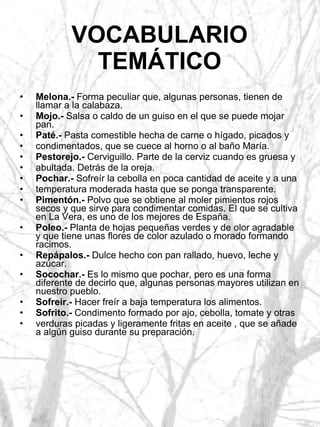 VOCABULARIO TEMÁTICO Melona.-  Forma peculiar que, algunas personas, tienen de llamar a la calabaza. Mojo.-  Salsa o caldo de un guiso en el que se puede mojar pan. Paté.-  Pasta comestible hecha de carne o hígado, picados y condimentados, que se cuece al horno o al baño María. Pestorejo.-  Cerviguillo. Parte de la cerviz cuando es gruesa y abultada. Detrás de la oreja. Pochar.-  Sofreír la cebolla en poca cantidad de aceite y a una temperatura moderada hasta que se ponga transparente. Pimentón.-  Polvo que se obtiene al moler pimientos rojos secos y que sirve para condimentar comidas. El que se cultiva en La Vera, es uno de los mejores de España. Poleo.-  Planta de hojas pequeñas verdes y de olor agradable y que tiene unas flores de color azulado o morado formando racimos. Repápalos.-  Dulce hecho con pan rallado, huevo, leche y azúcar. Socochar.-  Es lo mismo que pochar, pero es una forma diferente de decirlo que, algunas personas mayores utilizan en nuestro pueblo. Sofreír.-  Hacer freír a baja temperatura los alimentos. Sofrito.-  Condimento formado por ajo, cebolla, tomate y otras verduras picadas y ligeramente fritas en aceite , que se añade a algún guiso durante su preparación. 