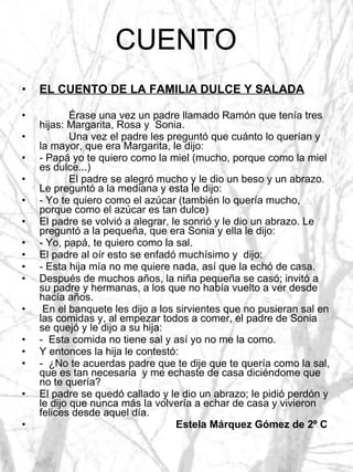 CUENTO EL CUENTO DE LA FAMILIA DULCE Y SALADA Érase una vez un padre llamado Ramón que tenía tres hijas: Margarita, Rosa y  Sonia.  Una vez el padre les preguntó que cuánto lo querían y la mayor, que era Margarita, le dijo: - Papá yo te quiero como la miel (mucho, porque como la miel es dulce...) El padre se alegró mucho y le dio un beso y un abrazo. Le preguntó a la mediana y esta le dijo: - Yo te quiero como el azúcar (también lo quería mucho, porque como el azúcar es tan dulce) El padre se volvió a alegrar, le sonrió y le dio un abrazo. Le preguntó a la pequeña, que era Sonia y ella le dijo:  - Yo, papá, te quiero como la sal. El padre al oír esto se enfadó muchísimo y  dijo:  - Esta hija mía no me quiere nada, así que la echó de casa. Después de muchos años, la niña pequeña se casó; invitó a su padre y hermanas, a los que no había vuelto a ver desde hacía años. En el banquete les dijo a los sirvientes que no pusieran sal en las comidas y, al empezar todos a comer, el padre de Sonia se quejó y le dijo a su hija: -  Esta comida no tiene sal y así yo no me la como. Y entonces la hija le contestó: -  ¿No te acuerdas padre que te dije que te quería como la sal, que es tan necesaria  y me echaste de casa diciéndome que no te quería? El padre se quedó callado y le dio un abrazo; le pidió perdón y le dijo que nunca más la volvería a echar de casa y vivieron felices desde aquel día. Estela Márquez Gómez de 2º C 