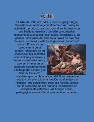 El arte (del latín ars, artis, y este del griego τέχνη
téchnē)1
es entendido generalmente como cualquier
actividad o producto realizado por el ser humano con
una finalidad estética y también comunicativa,
mediante la cual se expresan ideas, emociones o, en
general, una visión del mundo, a través de diversos
recursos, como los plásticos, lingüísticos, sonoros y/o
mixtos.2
El arte es un
componente de la
cultura, reflejando en su
concepción los sustratos
económicos y sociales, y
la transmisión de ideas y
valores, inherentes a
cualquier cultura humana
a lo largo del espacio y el
tiempo. Se suele
considerar que con la aparición del Homo sapiens el
arte tuvo en principio una función ritual, mágica o
religiosa (arte paleolítico), pero esa función cambió
con la evolución del ser humano, adquiriendo un
componente estético y una función social,
pedagógica, mercantil o simplemente ornamental.
 
