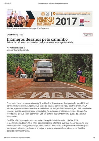 10/11/2017 Revista Amanhã: Inúmeros desafios pelo caminho
http://www.amanha.com.br/posts/view/3907 1/8
PUBLICIDADE
(http://www.amanha.com.br/pages/melhoressc)
Por Antenor Savoldi Jr
antenor@amanha.com.br
Toggle nav24/04/2017 | 14:29
Inúmeros desafios pelo caminho
Falhas de infraestrutura no Sul comprometem a competitividade
Copo meio cheio ou copo meio vazio? A análise fria dos números de exportação para 2016 até
permite leituras distintas. No Brasil, o saldo da balança comercial ﬁcou positivo em US$ 47,7
bilhões, apesar da queda queda de 3,1% no valor total exportado. A diminuição, tanto nas vendas
externas quanto nas compras de importados, foi registrada em todas as regiões do país. No
recorte para o Sul, o saldo positivo de US$ 9,6 bilhões traz também uma queda de 1,8% nas
exportações. 
Em 2014 e 2015, a queda nas exportações da região foi ainda maior: 15,4% e 8,9%,
respectivamente. Já em 2016, entre as cinco regiões, o Sul foi o que teve menor queda no seu
valor exportado. Enxergando o copo meio cheio ou meio vazio, o diagnóstico é unânime: para
sonhar com números melhores, o principal problema a ser resolvido são os já conhecidos
gargalos na infraestrutura.
 
 