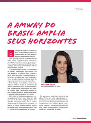| Amway Empreendedores3
EDITORIAL
ROSSANA SADIR,
PRESIDENTE DA AMWAY DO BRASIL
A Amway do
brasil amplia
seus horizontes
com grande orgulho que parabenizo
todos os Empresários Amway que
deram o melhor de si para aumentar
e ampliar suas metas de negócio!
Cada uma das histórias de vida presentes
nesta edição é profundamente inspiradora,
tanto para quem há tempos faz parte da famí-
lia Amway quanto para os novos Empresários,
que hoje assumem o controle da sua vida ao
empreenderem conosco.
O reconhecimento reforça o compromisso
de querer ir mais longe e fazer melhor. Com
sua dedicação e trabalho diário, nossos lí-
deres alcançam novas metas de liderança e
constroem um legado, que influenciará as pró-
ximas gerações e as comunidades, ajudando
as pessoas a construírem uma vida melhor.
Para alcançar esse objetivo, vamos focar
cada vez mais em ajudar os Empresários do
Brasil a realizarem o sonho de se tornarem Pla-
tina. Trabalharemos intensamente para ofere-
cer o melhor apoio e ferramentas para que vo-
cês, nossos Empresários, possam desenvolver
o seu potencial empreendedor ao máximo.
Além disso, as histórias que aparecem nes-
tas páginas confirmam que o Brasil tem tudo
para crescer. O esforço dos Empresários reco-
nhecidos nesta edição mostra que, se unirmos
perseverança, educação e visão aos valores e à
filosofia da Amway, poderemos ter um negócio
equilibrado e em constante crescimento. Esse
é o melhor caminho para chegar ao sucesso.
É
Por isso, vamos celebrar o crescimento dos
Líderes Amway que estão seguindo essa tra-
jetória de sucesso, trabalhando intensamente
para crescer e ajudar os próximos Empresários
a consolidarem a sua liderança. Assim, juntos,
iremos acelerar o crescimento da Amway no
Brasil e a sua vocação de ser a melhor oportu-
nidade para empreender no Brasil!
 