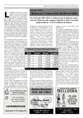 Análisis Económico. Edición Especial. Junio del 2013. Pag. 11

Ecuador-China

L

Balanza Comercial desfavorable

a República de China, es un país
situado en el este del continente
asiático. Cuenta con una población superior a los 1.300 milloEn el periodo 2007-2012 se evidencia que la balanza comernes de habitantes y un Producto Interno
Bruto (PIB), a cifras del 2011, de 7.318
cial con China ha sido negativa, llegando a 2012 a un saldo
billones de dólares. En el año 2012, según
desfavorable de –2.419,1 millones de dólares.
datos del Fondo Monetario Internacional
(FMI) se constituyó en el país con la mayor tasa de crecimiento del PIB al lograr el
el Ministro de Recursos Hídricos de Chiirregular, ya que en el año 2002 y 2011
7,8%; de igual manera, se situó en el prina, Chen Lei, manifestaba que “la asodisminuyeron.
mer lugar entre los mayores exportadores
ciación estratégica con China es muy imPor su parte, las importaciones se han inde mercancías en el mundo al contribuir
portante. Hemos abierto la inversión excrementado significativamente pasando de
con el 11,2% del comercio mundial (2.049
tranjera y tenemos el deseo de seguir forlos 1.159,9 millones a los 2,810,6 millones
billones de dólares). De acuerdo al Índice
taleciendo las relaciones en todo sentido
de dólares, alcanzando una variación del
de Competitividad Global (2013) ocupa el
con esta nación”. En el mismo sentido el
142,3%. La única excepción fue el año
puesto 29 entre los países más competitiMinistro
Chen Lei, expresó que
2009 que disminuyeron en un 32,8% provos.
“actualmente las relaciones son satisfacducto de la crisis económica que experiEl crecimiento logrado por China es hoy
torias con avances en el área de comercio
mentó la economía mundial.
motivo de análisis a nivel global por las
e inversiones, infraestructura y aproveDesde el año 2007 se evidencia que la
repercusiones que tiene en el dinamismo
chamiento de los recursos hídricos”; señabalanza comercial con China ha sido negadel comercio entre naciones, de manera
lando que “China y Ecuador comparten y
tiva, llegando al 2012 a un saldo desfavoespecial, aquellas economías avanzadas.
exploran un camino de desarrollo, existen
rable de –2.419,1 millones de dólares.
Según datos obtenidos se indica que
Frente a este problema en el año
“el éxito de crecimiento de esta po2008, Eduado Egas, declaraba que
Relación Comercial Ecuador-China
tencia se debe, básicamente, a la
“es necesario que se abran las
En millones de dólares
fabricación de productos con una
puertas en China a otros productos
mano de obra barata, buena infraesAÑOS
EXPORT IMPORT B/COMER aparte del banano que entra con un
tructura, la productividad relativa2007
39,1
1.159,9
-1.120,8 arancel muy elevado del 10%, comente alta, una política gubernamo el mango, y pensar en empresas
mental favorable y un gran cambio
2008
387,5
1.636,4
-1.248,9 conjuntas para elaborar productos
en su economía posiblemente infra2009
124,2
1.100,3
-976,1 alimentarios de valor añadido covalorado”. Su mayor relación como el chocolate, en lugar de venmercial la realiza con Estados Uni2010
337,7
1.606,6
-1.268,9 derles el cacao"
.
dos, Corea del Sur y Japón, países a
2011
192,3
2.289,8
-2.097,5 A pesar de ello, el Gobierno Naciolos que destina el 33,4% de sus exportaciones y compra el 29% de sus
2012
391,5
2.810,6
-2.419,1 nal, viene haciendo esfuerzos para
que la presencia de China en nuesimportaciones.
Fuente: Banco Central del Ecuador
tro país crezca. De hecho, según la
Según el Banco Central, “las relaciocoincidencias en los intereses bilaterales y
Agencia Andes, “China tiene participanes comerciales de Ecuador con China, se
estamos interesados en fortificar las relahan desarrollado dentro de acuerdos conción directa en la construcción de la
ciones socio-económicas, de cooperación
templados en el marco de la Organización
hidroeléctrica Coca Codo Sinclair
y explorar nuevas áreas para promover
Mundial de Comercio (OMC); es decir, no
(2.200 millones de dólares invertidos),
las relaciones bilaterales”. (Agencia Anexisten tratados bilaterales de comercio
planes de vialidad, y es concesionaria
des).
entre los dos países”.
de la mina de cobre a cielo abierto más
Como nos muestra el cuadro estadístico en
En este marco las relaciones con el país
grande del país, Mirador, con la emprelos últimos 6 años las exportaciones hacia
asiático se han intensificado a raíz de la
sa Ecuacorriente que ha comprometido
el mercado chino pasaron de 39,1 millones
llegada al poder del Presidente Rafael
una inversión de 1.300 millones de dólaen el 2007 a 391,5 millones de dólares en
Correa. Al respecto el canciller ecuatores.
el 2012, evidenciando un comportamiento
riano Ricardo Patiño, en una reunión con

Universidad Laica Eloy
Alfaro de Manabí
Facultad de Ciencias Económicas

Eco. Luis Iglesias
Ing. Walter Mendoza
Ing. Karlos Muñoz

JOYERÍA RELOJERÍA

SOL DE ORO
De: Hnos. Carreño

CATEDRATICOS

Venta y reparación
de Joyas

Apoyando la investigación

Avenida 108 y Calle 103
TARQUI - MANTA

BELLISIMA
Las mejores
marcas de
lencería y todo
tipo de faja a
tu elección
Av. 109 E/. 103 y 104 (C.C. Jimmy)
Telf. 2622183
TARQUI - MANTA

 