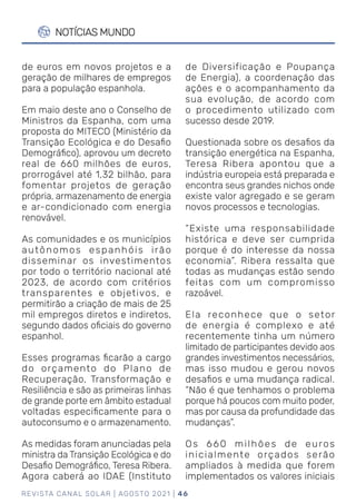 REVISTA CANAL SOLAR | AGOSTO 2021 | 46
NOTÍCIAS MUNDO
de Diversificação e Poupança
de Energia), a coordenação das
ações e o acompanhamento da
sua evolução, de acordo com
o procedimento utilizado com
sucesso desde 2019.
Questionada sobre os desafios da
transição energética na Espanha,
Teresa Ribera apontou que a
indústria europeia está preparada e
encontra seus grandes nichos onde
existe valor agregado e se geram
novos processos e tecnologias.
“Existe uma responsabilidade
histórica e deve ser cumprida
porque é do interesse da nossa
economia”. Ribera ressalta que
todas as mudanças estão sendo
feitas com um compromisso
razoável.
Ela reconhece que o setor
de energia é complexo e até
recentemente tinha um número
limitado de participantes devido aos
grandes investimentos necessários,
mas isso mudou e gerou novos
desafios e uma mudança radical.
“Não é que tenhamos o problema
porque há poucos com muito poder,
mas por causa da profundidade das
mudanças”.
Os 660 milhões de euros
inicialmente orçados serão
ampliados à medida que forem
implementados os valores iniciais
de euros em novos projetos e a
geração de milhares de empregos
para a população espanhola.
Em maio deste ano o Conselho de
Ministros da Espanha, com uma
proposta do MITECO (Ministério da
Transição Ecológica e do Desafio
Demográfico), aprovou um decreto
real de 660 milhões de euros,
prorrogável até 1,32 bilhão, para
fomentar projetos de geração
própria, armazenamento de energia
e ar-condicionado com energia
renovável.
As comunidades e os municípios
autônomos espanhóis irão
disseminar os investimentos
por todo o território nacional até
2023, de acordo com critérios
transparentes e objetivos, e
permitirão a criação de mais de 25
mil empregos diretos e indiretos,
segundo dados oficiais do governo
espanhol.
Esses programas ficarão a cargo
do orçamento do Plano de
Recuperação, Transformação e
Resiliência e são as primeiras linhas
de grande porte em âmbito estadual
voltadas especificamente para o
autoconsumo e o armazenamento.
As medidas foram anunciadas pela
ministra da Transição Ecológica e do
Desafio Demográfico, Teresa Ribera.
Agora caberá ao IDAE (Instituto
 