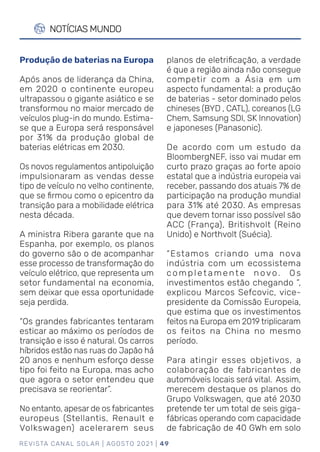 REVISTA CANAL SOLAR | AGOSTO 2021 | 49
NOTÍCIAS MUNDO
planos de eletrificação, a verdade
é que a região ainda não consegue
competir com a Ásia em um
aspecto fundamental: a produção
de baterias - setor dominado pelos
chineses (BYD , CATL), coreanos (LG
Chem, Samsung SDI, SK Innovation)
e japoneses (Panasonic).
De acordo com um estudo da
BloombergNEF, isso vai mudar em
curto prazo graças ao forte apoio
estatal que a indústria europeia vai
receber, passando dos atuais 7% de
participação na produção mundial
para 31% até 2030. As empresas
que devem tornar isso possível são
ACC (França), Britishvolt (Reino
Unido) e Northvolt (Suécia).
“Estamos criando uma nova
indústria com um ecossistema
completamente novo. Os
investimentos estão chegando ”,
explicou Marcos Sefcovic, vice-
presidente da Comissão Europeia,
que estima que os investimentos
feitos na Europa em 2019 triplicaram
os feitos na China no mesmo
período.
Para atingir esses objetivos, a
colaboração de fabricantes de
automóveis locais será vital. Assim,
merecem destaque os planos do
Grupo Volkswagen, que até 2030
pretende ter um total de seis giga-
fábricas operando com capacidade
de fabricação de 40 GWh em solo
Produção de baterias na Europa
Após anos de liderança da China,
em 2020 o continente europeu
ultrapassou o gigante asiático e se
transformou no maior mercado de
veículos plug-in do mundo. Estima-
se que a Europa será responsável
por 31% da produção global de
baterias elétricas em 2030.
Os novos regulamentos antipoluição
impulsionaram as vendas desse
tipo de veículo no velho continente,
que se firmou como o epicentro da
transição para a mobilidade elétrica
nesta década.
A ministra Ribera garante que na
Espanha, por exemplo, os planos
do governo são o de acompanhar
esse processo de transformação do
veículo elétrico, que representa um
setor fundamental na economia,
sem deixar que essa oportunidade
seja perdida.
“Os grandes fabricantes tentaram
esticar ao máximo os períodos de
transição e isso é natural. Os carros
híbridos estão nas ruas do Japão há
20 anos e nenhum esforço desse
tipo foi feito na Europa, mas acho
que agora o setor entendeu que
precisava se reorientar”.
No entanto, apesar de os fabricantes
europeus (Stellantis, Renault e
Volkswagen) acelerarem seus
 