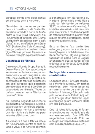REVISTA CANAL SOLAR | AGOSTO 2021 | 50
NOTÍCIAS MUNDO
a construção em Barcelona ou
Martorell (município onde fica a
sede da fabricante de veículos
SEAT, localizado na Catalunha). A
iniciativa visa reindustrializar o país
para diversificar e modernizar parte
da estrutura produtiva, promovendo
alguns setores estratégicos, como
o dos veículos elétricos.
Este anúncio faz parte dos
esforços globais para acelerar a
transição para a mobilidade elétrica.
Recentemente, alguns grandes
fabricantes como Ford e Jaguar
anunciaram que só farão carros
elétricos a partir de 2030 e 2025,
respectivamente.
Portugal lidera armazenamento
com baterias
Enquanto isso, Portugal tornou-
se o membro europeu, em termos
relativos, com maior peso no
armazenamento de energia em
baterias. A liderança foi confirmada
pelo secretário de Estado Adjunto
e da Energia, João Galamba, após
a realização de um leilão em 2020,
em solo português.
Dos 12 lotes leiloados, 8 foram
arrematados na modalidade de
armazenamento. Dos 670 MW
negociados, cerca de 75% das
outorgas correspondem a sistemas
com armazenamento (483 MW).
europeu, sendo uma delas gerida
em conjunto com a Northvolt.
“Também não podemos perder
de vista os esforços da Stellantis,
entidade formada a partir da fusão
entre a FCA (FIAT-Chrysler) e a
PSA (Peugeot-Citroën, Opel), uma
vez que em associação com a Saft
(Total) criou o referido consórcio
ACC (Automotive Cells Company),
que já pretende construir duas
giga-fábricas (uma na Alemanha e
outra na França)”, explicou Sefcovic.
Construção de fábricas
O ex-executivo do Grupo Renault,
Jean- Pierre Corniou, apontou que
se forem contadas as empresas
europeias e estrangeiras, no
total, hoje existem 27 projetos de
construção de fábricas de baterias
em solo europeu, que poderiam
oferecer pelo menos 500 GWh de
capacidade combinada. “Todos os
países desejam uma fábrica de
baterias”, disse.
Na Espanha, segundo o Ministério
de Indústria, Comércio e Turismo,
será criado um consórcio público-
privado para montar a primeira
grande fábrica de baterias para
veículos elétricos no país.
A estimativa é que a fábrica esteja
em funcionamento entre os anos de
2025 e 2026, e os rumores apontam
 