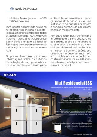 REVISTA CANAL SOLAR | AGOSTO 2021 | 52
NOTÍCIAS MUNDO
ambiental e sua durabilidade - como
garantias do fabricante - e uma
justificativa de que eles cumprem
o princípio europeu de não causar
danos ao meio ambiente.
Por outro lado, para aumentar a
informação e a sensibilização da
sociedade, todas as instalações
subsidiadas deverão incluir um
sistema de monitoramento. Nas
empresas e administrações, seu
desempenho deve ser mostrado
em uma tela à vista do público ou
dos trabalhadores; nas residências,
ele estará acessível por meio de um
dispositivo móvel.
públicas. Terá orçamento de 100
milhões de euros.
Para facilitar o impacto do auxílio no
setor produtivo nacional e orientá-
lo para a melhoria ambiental, todas
as ações acima de 100 kW devem
incluir um plano estratégico público
que indique a origem e o local de
fabricação do equipamento e o seu
efeito impulsionador na economia
local.
O plano também detalhou
informações sobre os critérios
de seleção de equipamentos e
materiais com base em seu impacto
 