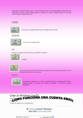Cuando escribe la solicitud de búsqueda, aparece en la barra de búsqueda una lista con los resultados obtenidos. Conforme haga clic en
los elementos de esta lista, las páginas actuales aparecerán a la derecha de la ventana del explorador. Haga clic en x en la parte
superior de la barra de búsqueda para cerrarla.
AVANZAR
Se utiliza para ir a la página siguiente de una serie de páginas que ya ha visitado.
RETRACEDER
Sirve para volver a la página anterior.
INICIO
Sirve para ir a su página de inicio (la primera que ve cuando abre el explorador).
FAVORITOS
Se hace click aquí para abrir la barra de Favoritos, donde puede almacenar vínculos (accesos directos) a los sitios
Web o documentos que visita con más frecuencia.
ACTUALIZAR
Para actualizar la página actual si no aparece la información última o la que esperaba. Esto es útil si ve
información antigua en una página que se actualiza con frecuencia o si los gráficos no aparecen
correctamente.
 
