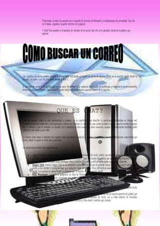 Finalmente, si estás de acuerdo con el acuerdo de servicio de Microsoft y la declaración de privacidad, haz clic
en el botón Acepto en laparte inferior de lapágina.
Y listo! Para acceder a labandeja de entrada de tu correo, haz clic en la pestaña Correo en lapágina que
aparece
Las carpetas de correo pueden abrirse de forma local utilizando un agente de correo de usuario (MUA) en el servidor donde reside la
carpeta. Se suelen usar los programas mutt or Mail 1.
El servidor de correo es el nombre que se usa para identificar a la máquina responsable de la entrega y recepción de correo electrónico
dentro de una organización. Ésta máquina puede recibir correo de varios usuarios dentro de su dominio.
QUE ES CHAT?
Chat (en español charla o tele conferencia) o chatear, es un anglicismo que describe la conversación electrónica en tiempo real
(instantáneamente) entre dos o más personas a través de Internet. Lo normal en una sesión de chat es que un usuario escriba mensajes
con el teclado y que el mensaje se muestre en la pantalla de otro usuario (u otros usuarios), aunque la conversación también puede
realizarse con audio y con video.
Se llaman chat rooms o channels (en español salas de charla o canales) a lugares virtuales en Internet, normalmente organizados por
temas, donde la gente se reúne para conversar.
Los programas de chat más populares son:
 Skype (español) programa que permite, además de la conversación de texto, hablar con otros usuarios de Skype de forma
gratuita y llamar a teléfonos fijos y móviles de cualquier lugar del mundo (SkypeOut) por un precio muy reducido. También
es posible recibir llamadas desde teléfonos fijos y móviles (SkypeIn) y utilizar contestador automático pagando.
 Google Talk (inglés) Google Talk es un programa gratuito de Google que te permite llamar o enviar mensajes instantáneos
gratis a tus amigos a cualquier hora y a cualquier lugar del mundo. Para utilizarlo es necesario tener una cuenta de correo
Gmail. Las cuentas de correo Gmail se obtienen por invitación de otro usuario Gmail.
 MSN Messenger (español) el programa de chat de Microsoft, es gratuito y soporta, además de conversación de texto,
conversación de vídeo, de voz, expresarte con guiños e imágenes dinámicas y enviar SMS a teléfonos móviles directamente
desde el programa.
 QQ (chino) es el programa de chat gratuito más popular en China.
 Windows Messenger (español) es otro programa de mensajería instantánea de Microsoft que permite el chat mediante texto,
voz y vídeo.
 Yahoo! Messenger (español) es el programa de chat gratuito de Yahoo! que se utiliza con un usuario genérico de yahoo!, que
también da acceso a otros servicios de Yahoo! Permite conversaciones de texto, voz y vídeo además de llamadas
internacionales de Pc a Pc gratuitas y llamadas a móviles y fijos desde 1 céntimo por minuto.
 