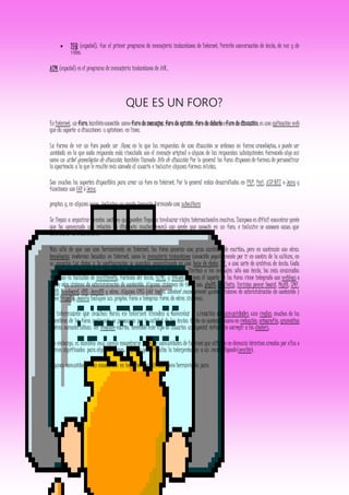  ICQ (español), fue el primer programa de mensajería instantánea de Internet. Permite conversación de texto, de voz y de
vídeo.
AIM (español) es el programa de mensajería instantánea de AOL.
QUE ES UN FORO?
En Internet, un foro,tambiénconocido como foro de mensajes,foro de opinión,foro de debateoforo de discusión,es una aplicación web
que da soporte a discusiones u opiniones en línea.
La forma de ver un foro puede ser llana, en la que las respuestas de una discusión se ordenan en forma cronológica; o puede ser
anidada, en la que cada respuesta está vinculada con el mensaje original o alguna de las respuestas subsiguientes formando algo así
como un árbol genealógico de discusión, también llamado hilo de discusión. Por lo general los foros disponen de formas de personalizar
la apariencia a la que le resulte más cómoda al usuario e inclusive algunas formas mixtas.
Son muchos los soportes disponibles para crear un foro en Internet. Por lo general están desarrollados en PHP, Perl, ASP.NET o Java y
funcionan con CGI ó Java.
propias y, en algunos casos, inclusive un propio lenguaje formando una subcultura
Se llegan a organizar eventos sociales que pueden llegar a involucrar viajes internacionales masivos. Tampoco es difícil encontrar gente
que ha comenzado una relación (a distancia muchas veces) con gente que conoció en un foro, e inclusive se conocen casos que
terminaron en matrimonio.
Más allá de que son una herramienta en Internet, los foros generan una gran cantidad de escritos; pero en contraste con otras
tecnologías modernas basadas en Internet, como la mensajería instantánea (conocida popularmente por ir en contra de la cultura, en
su acepción Los datos y la configuración se guardan, generalmente en una base de datos SQL o una serie de archivos de texto. Cada
versión provee funciones o capacidades diferentes: los más básicos se limitan a los mensajes sólo con texto, los más avanzados
facilitan la inclusión de multimedia, formato del texto, HTML y BBCode. A veces el soporte de los foros viene integrado con weblogs o
algún otro sistema de administración de contenido. Algunos sistemas de foros son: phpBB, vBulletin, Invision power board, MyBB, SMF,
YaBB, Ikonboard, UBB, JavaBB y otros. Algunos CMS (del inglés content management system, sistema de administración de contenido )
como Drupal y Joomla incluyen sus propios foros o integran foros de otros sistemas.
Es interesante que muchos foros en Internet tienden a fomentar la creación de comunidades con reglas muchos de los
miembros de los foros realmente se preocupan por la calidad de los textos tanto en contenido como en redacción, ortografía, gramática
y otras características del lenguaje escrito, teniendo este tipo de usuarios un especial énfasis en corregir a los chaters.
Sin embargo, es también muy común encontrarse foros de comunidades de Internet que utilizan en demasía términos creados por ellos o
nuevos significados para algunas frases; al punto que dificulta la interpretación a un recién llegado (newbie).
Algunas comunidades han encontrado en los foros una utilidad como herramienta para
 
