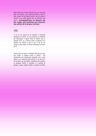 ¿Quién decide cómo funciona Internet? Algo que tiene tanto
poder como Internet y que maneja tanto dinero no tiene un
dueño personal. No hay ninguna persona o país que mande en
Internet. En este sentido podemos decir que Internet se auto
regula o autosugestiona. La mayoría de
las reglas que permiten que internet
han salido de la propia internet
LIBRE
es una de las razones que ha permitido el crecimiento
espectacular de Internet. Si en sus comienzos los científicos
que desarrollaron el soporte técnico de Internet, como el
protocolo TCP/IP, no lo hubiesen puesto a disposición de la
industria hoy Internet no sería lo que es hoy por hoy
cualquiera puede colocar en Internet información sin censura
previa.
Podemos decir que ocultar la identidad, tanto para leer como
para escribir, es bastante sencillo en Internet . Esta
característica está directamente relacionada con el punto
anterior, ya el anonimato puede facilitar el uso libre de la
red con todo lo que esto conlleva. Entendido de forma positiva
en anonimato facilita la intimidad y la expresión de
opiniones. Aunque también facilita la comisión de delitos.
 
