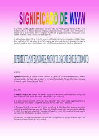 En informática la World Wide Web (literalmente red de alcance mundial), cuya traducción podría ser Red Global Mundial o "Red de
Amplitud Mundial", es un sistema de documentos de hipertexto o hipermedios enlazados y accesibles a través de Internet. Con un
navegador web un usuario visualiza sitios web compuestos de paginas web que pueden contener texto, imágenes, videos u otros
contenidos multimedia, y navega a través de ellas usando hiperenlaces.
La Web fue creada alrededor de 1989 por el ingles Tim Berners-Lee y el Belga Robert Cailliau mientras trabajaban en el CERN en Ginebra,
Suiza, y publicado en 1992. Desde entonces, Berners-Lee ha jugado un papel activo guiando el desarrollo de estándares Web (como los
lenguajes de marcado con los que se crean las páginas web), y en los últimos años ha abogado por su visión de una Web semántica.
HIPERTEXTO
Hipertexto en informática, es el nombre que recibe el texto que en la pantalla de un dispositivo electrónico conduce a otro texto
relacionado. La palabra hipervinculo aparece por primera vez en el artículo No more teachers dirty looks, de Ted Nelson en referencia a
un sistema en el que los archivos de texto, voz, imágenes.
NAVEGADORES
Un navegadoronavegador web (del inglés, web browser) es un programa que permite ver la información que contiene una Pagina Web
(ya se encuentre ésta alojada en un Servidor dentro de la World Wide Web o en un servidor local).
El navegador interpreta el código, HTML generalmente, en el que está escrita la página web y lo presenta en pantalla permitiendo al
usuario interactuar con su contenido y navegar hacia otros lugares de la red mediante enlaces o hipervínculos.
La funcionalidad básica de un navegador web es permitir la visualización de documentos de texto, posiblemente con recursos
multimedia incrustados. Los documentos pueden estar ubicados en la computadora en donde está el usuario, pero también pueden estar
en cualquier otro dispositivo que esté conectado a la computadora del usuario o a través de Interne y que tenga los recursos necesarios
para la transmisión de los documentos (un software servidor web).
Tales documentos, comúnmente denominados pagina web, poseen hipervinculos que enlazan una porción de texto o una imagen a otro
documento, normalmente relacionado con el texto o la imagen.
 