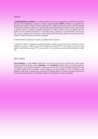 PROTOCOLOS
Lafamilia de protocolos de Internet es un conjunto de protocolos de red en los que se basa internet y que permiten la transmisión de
datos entre redes de computadoras. En ocasiones se le denomina conjunto de protocolos TCP/IP, en referencia a los dos protocolos más
importantes que la componen: Protocolo de Control de Transmision (TCP) y Protocolo De internet (IP), que fueron La familia de protocolos
de Internet puede describirse por analogia con el modelo OSI (Open System Interconnection), que describe los niveles o capas de la pila
de protocolos, aunque en la práctica no corresponde exactamente con el modelo en Internet. En una pila de protocolos, cada nivel
soluciona una serie de problemas relacionados con la transmisión de datos, y proporciona un servicio bien definido a los niveles más
altos. Los niveles superiores son los más cercanos al usuario y tratan con datos más abstractos, dejando a los niveles más bajos la labor
de traducir los datos de forma que sean físicamente manipulables.
El modelo de Internet fue diseñado como la solución a un problema práctico de ingeniería.
El modelo OSI, en cambio, fue propuesto como una aproximación teórica y también como una primera fase en la evolución de las redes de
ordenadores. Por lo tanto, el modelo OSI es más fácil de entender, pero el modelo TCP/IP es el que realmente se usa. Sirve de ayuda
entender el modelo OSI antes de conocer TCP/IP, ya que se aplican los mismos principios, pero son más fáciles de entender en el modelo
OSI.
CORREO ELECTRONICO
Correo electrónico, o en ingles e-mail (electronic mail), es un servicio de red que permite a los usuarios enviar y recibir mensajes
rápidamente (también denominados mensajes electrónicos o cartas electrónicas) mediante sistemas de comunicación electrónicos.
Principalmente se usa este nombre para denominar al sistema que provee este servicio en Internet, mediante el protocolo SMTP, aunque
por extensión también puede verse aplicado a sistemas análogos que usen otras tecnologías. Por medio de mensajes de correo
electrónico se puede enviar, no solamente texto, sino todo tipo de documentos digitales. Su eficiencia, conveniencia y bajo coste (con
frecuencia nulo) están logrando que el correo electrónico desplace al Correo Ordinario para muchos usos habituales.
 
