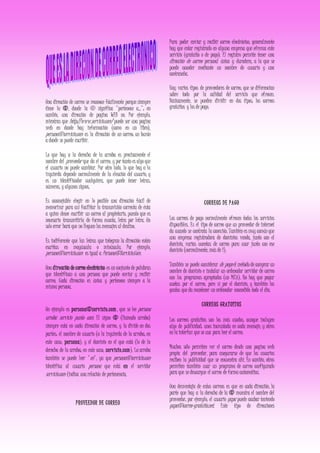 Una dirección de correo se reconoce fácilmente porque siempre
tiene la @, donde la @ significa "pertenece a..."; en
cambio, una dirección de pagina WEB no. Por ejemplo,
mientras que http://www.servicio.com/ puede ser una pagina
web en donde hay información (como en un libro),
persona@servicio.com es la dirección de un correo: un buzón
a donde se puede escribir.
Lo que hay a la derecha de la arroba es precisamente el
nombre del proveedor que da el correo, y por tanto es algo que
el usuario no puede cambiar. Por otro lado, lo que hay a la
izquierda depende normalmente de la elección del usuario, y
es un identificador cualquiera, que puede tener letras,
números, y algunos signos.
Es aconsejable elegir en lo posible una dirección fácil de
memorizar para así facilitar la transmisión correcta de ésta
a quien desee escribir un correo al propietario, puesto que es
necesario transmitirla de forma exacta, letra por letra. Un
solo error hará que no lleguen los mensajes al destino.
Es indiferente que las letras que integran la dirección estén
escritas en mayúscula o minúscula. Por ejemplo,
persona@servicio.com es igual a Persona@Servicio.Com.
Una dirección de correo electrónico es un conjunto de palabras
que identifican a una persona que puede enviar y recibir
correo. Cada dirección es única y pertenece siempre a la
misma persona.
Un ejemplo es persona@servicio.com, que se lee persona
arroba servicio punto com. El signo @ (llamado arroba)
siempre está en cada dirección de correo, y la divide en dos
partes: el nombre de usuario (a la izquierda de la arroba; en
este caso, persona), y el dominio en el que está (lo de la
derecha de la arroba; en este caso, servicio.com). La arroba
también se puede leer "en", ya que persona@servicio.com
identifica al usuario persona que está en el servidor
servicio.com (indica una relación de pertenencia.
PROVEEDOR DE CORREO
Para poder enviar y recibir correo electrónico, generalmente
hay que estar registrado en alguna empresa que ofrezca este
servicio (gratuito o de pago). El registro permite tener una
dirección de correo personal única y duradera, a la que se
puede acceder mediante un nombre de usuario y una
contraseña.
Hay varios tipos de proveedores de correo, que se diferencian
sobre todo por la calidad del servicio que ofrecen.
Básicamente, se pueden dividir en dos tipos: los correos
gratuitos y los de pago.
CORREOS DE PAGO
Los correos de pago normalmente ofrecen todos los servicios
disponibles. Es el tipo de correo que un proveedor de internet
da cuando se contrata la conexión. También es muy común que
una empresa registradora de dominios venda, junto con el
dominio, varias cuentas de correo para usar junto con ese
dominio (normalmente, más de 1).
También se puede considerar de pago el método de comprar un
nombre de dominio e instalar un ordenador servidor de correo
con los programas apropiados (un MTA). No hay que pagar
cuotas por el correo, pero sí por el dominio, y también los
gastos que da mantener un ordenador encendido todo el día.
CORREOS GRATUITOS
Los correos gratuitos son los más usados, aunque incluyen
algo de publicidad: unos incrustada en cada mensaje, y otros
en la interfaz que se usa para leer el correo.
Muchos sólo permiten ver el correo desde una pagina web
propia del proveedor, para asegurarse de que los usuarios
reciben la publicidad que se encuentra ahí. En cambio, otros
permiten también usar un programa de correo configurado
para que se descargue el correo de forma automática.
Una desventaja de estos correos es que en cada dirección, la
parte que hay a la derecha de la @ muestra el nombre del
proveedor; por ejemplo, el usuario gapa puede acabar teniendo
gapa@correo-gratuito.net. Este tipo de direcciones
 