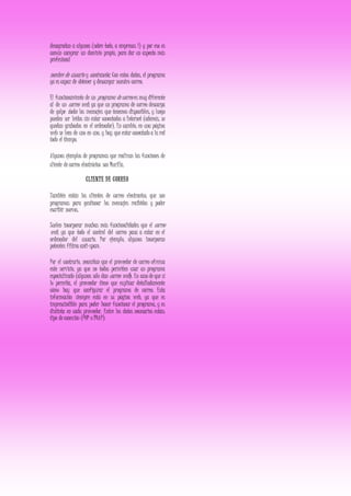 desagradan a algunos (sobre todo, a empresas 1) y por eso es
común comprar un dominio propio, para dar un aspecto más
profesional
nombre de usuario y contraseña. Con estos datos, el programa
ya es capaz de obtener y descargar nuestro correo.
El funcionamiento de un programa de correo es muy diferente
al de un correo web, ya que un programa de correo descarga
de golpe todos los mensajes que tenemos disponibles, y luego
pueden ser leídos sin estar conectados a Internet (además, se
quedan grabados en el ordenador). En cambio, en una página
web se leen de uno en uno, y hay que estar conectado a la red
todo el tiempo.
Algunos ejemplos de programas que realizan las funciones de
cliente de correo electrónico son Mozilla.
CLIENTE DE CORREO
También están los clientes de correo electronico, que son
programas para gestionar los mensajes recibidos y poder
escribir nuevos.
Suelen incorporar muchas más funcionalidades que el correo
web, ya que todo el control del correo pasa a estar en el
ordenador del usuario. Por ejemplo, algunos incorporan
potentes filtros anti-spam.
Por el contrario, necesitan que el proveedor de correo ofrezca
este servicio, ya que no todos permiten usar un programa
especializado (algunos sólo dan correo web). En caso de que sí
lo permita, el proveedor tiene que explicar detalladamente
cómo hay que configurar el programa de correo. Esta
información siempre está en su página web, ya que es
imprescindible para poder hacer funcionar el programa, y es
distinta en cada proveedor. Entre los datos necesarios están:
tipo de conexión (POP o IMAP).
 