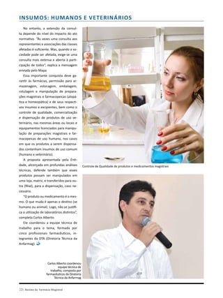 10| Revista da Farmácia Magistral
No entanto, a extensão da consul-
ta depende do nível do impacto do ato
normativo. “Às vezes uma consulta aos
representantes e associações das classes
afetadas é suficiente. Mas, quando a so-
ciedade pode ser afetada, exige-se uma
consulta mais extensa e aberta à parti-
cipação de todos”, explica a mensagem
enviada pelo Mapa.
Essa importante conquista deve ga-
rantir às farmácias, permissão para ar-
mazenagem, estocagem, embalagem,
rotulagem e manipulação de prepara-
ções magistrais e farmacopeicas (alopá-
tica e homeopática) e de seus respecti-
vos insumos e excipientes, bem como o
controle de qualidade, comercialização
e dispensação de produtos de uso ve-
terinário, nas mesmas áreas ou locais e
equipamentos licenciados para manipu-
lação de preparações magistrais e far-
macopeicas de uso humano, nos casos
em que os produtos a serem dispensa-
dos contenham insumos de uso comum
(humano e veterinário).
A proposta apresentada pela Enti-
dade, alicerçada em profundas análises
técnicas, defende também que esses
produtos possam ser manipulados em
uma loja, matriz, e transferidos para ou-
tra (filial), para a dispensação, caso ne-
cessário.
“O produto ou medicamento é o mes-
mo. O que muda é apenas o destino (se
humano ou animal). Logo, não se justifi-
ca a utilização de laboratórios distintos”,
completa Carlos Alberto.
Ele coordenou a equipe técnica de
trabalho para o tema, formada por
cinco profissionais farmacêuticos, in-
tegrantes da DTA (Diretoria Técnica da
Anfarmag).
Insumos: Humanos e Veterinários
Controle de Qualidade de produtos e medicamentos magistrais
Carlos Alberto coordenou
equipe técnica de
trabalho, composta por
farmacêuticos da Diretoria
Técnica da Anfarmag
 