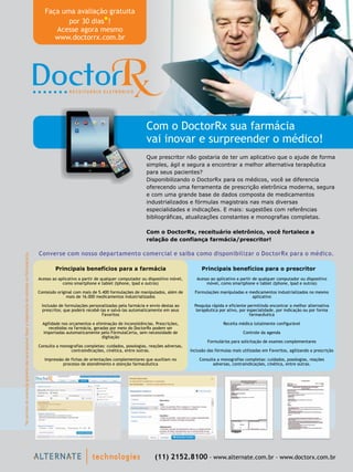 (11) 2152.8100 - www.alternate.com.br - www.doctorx.com.br
Faça uma avaliação gratuita
por 30 dias !
Acesse agora mesmo
www.doctorrx.com.br
*
Com o DoctorRx sua farmácia
vai inovar e surpreender o médico!
*NoperíododeavaliaçãogratuitanãoserápossívelfazeraimportaçãodereceitasnoFórmulaCerta.
Que prescritor não gostaria de ter um aplicativo que o ajude de forma
simples, ágil e segura a encontrar a melhor alternativa terapêutica
para seus pacientes?
Disponibilizando o DoctorRx para os médicos, você se diferencia
oferecendo uma ferramenta de prescrição eletrônica moderna, segura
e com uma grande base de dados composta de medicamentos
industrializados e fórmulas magistrais nas mais diversas
especialidades e indicações. E mais: sugestões com referências
bibliográficas, atualizações constantes e monografias completas.
Com o DoctorRx, receituário eletrônico, você fortalece a
relação de confiança farmácia/prescritor!
Principais benefícios para o prescritor
Acesso ao aplicativo a partir de qualquer computador ou dispositivo
móvel, como smartphone e tablet (Iphone, Ipad e outros)
Formulações manipuladas e medicamentos industrializados no mesmo
aplicativo
Pesquisa rápida e eficiente permitindo encontrar a melhor alternativa
terapêutica por ativo, por especialidade, por indicação ou por forma
farmacêutica
Receita médica totalmente configurável
Controle da agenda
Formulários para solicitação de exames complementares
Inclusão das fórmulas mais utilizadas em Favoritos, agilizando a prescrição
Consulta a monografias completas: cuidados, posologias, reações
adversas, contraindicações, cinética, entre outras.
Principais benefícios para a farmácia
Acesso ao aplicativo a partir de qualquer computador ou dispositivo móvel,
como smartphone e tablet (Iphone, Ipad e outros)
Conteúdo original com mais de 5.400 formulações de manipulados, além de
mais de 16.000 medicamentos industrializados
Inclusão de formulações personalizadas pela farmácia e envio destas ao
prescritor, que poderá recebê-las e salvá-las automaticamente em seus
Favoritos
Impressão de fichas de orientações complementares que auxiliam no
processo de atendimento e atenção farmacêutica
Agilidade nos orçamentos e eliminação de inconsistências. Prescrições,
recebidas na farmácia, geradas por meio do DoctorRx podem ser
importadas automaticamente pelo FórmulaCerta, sem necessidade de
digitação
Consulta a monografias completas: cuidados, posologias, reações adversas,
contraindicações, cinética, entre outras.
Converse com nosso departamento comercial e saiba como disponibilizar o DoctorRx para o médico.
 