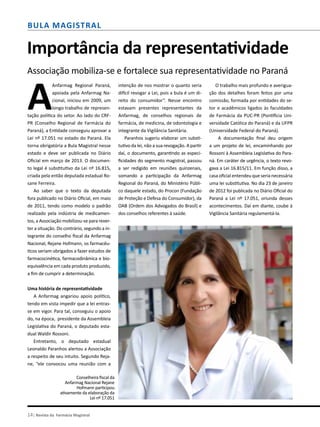 14| Revista da Farmácia Magistral
Bula Magistral
Importância da representatividade
Associação mobiliza-se e fortalece sua representatividade no Paraná
A
Anfarmag Regional Paraná,
apoiada pela Anfarmag Na-
cional, iniciou em 2009, um
longo trabalho de represen-
tação política do setor. Ao lado do CRF-
PR (Conselho Regional de Farmácia do
Paraná), a Entidade conseguiu aprovar a
Lei nº 17.051 no estado do Paraná. Ela
torna obrigatória a Bula Magistral nesse
estado e deve ser publicada no Diário
Oficial em março de 2013. O documen-
to legal é substitutivo da Lei nº 16.815,
criada pela então deputada estadual Ro-
sane Ferreira.
Ao saber que o texto da deputada
fora publicado no Diário Oficial, em maio
de 2011, tendo como modelo o padrão
realizado pela indústria de medicamen-
tos, a Associação mobilizou-se para rever-
ter a situação. Do contrário, segundo a in-
tegrante do conselho fiscal da Anfarmag
Nacional, Rejane Hofmann, os farmacêu-
ticos seriam obrigados a fazer estudos de
farmacocinética, farmacodinâmica e bio-
equivalência em cada produto produzido,
a fim de cumprir a determinação.
Uma história de representatividade
A Anfarmag angariou apoio político,
tendo em vista impedir que a lei entras-
se em vigor. Para tal, conseguiu o apoio
do, na época, presidente da Assembleia
Legislativa do Paraná, o deputado esta-
dual Waldir Rossoni.
Entretanto, o deputado estadual
Leonaldo Paranhos alertou a Associação
a respeito de seu intuito. Segundo Reja-
ne, “ele convocou uma reunião com a
intenção de nos mostrar o quanto seria
difícil revogar a Lei, pois a bula é um di-
reito do consumidor”. Nesse encontro
estavam presentes representantes da
Anfarmag, de conselhos regionais de
farmácia, de medicina, de odontologia e
integrante da Vigilância Sanitária.
Paranhos sugeriu elaborar um substi-
tutivo da lei, não a sua revogação. A partir
daí, o documento, garantindo as especi-
ficidades do segmento magistral, passou
a ser redigido em reuniões quinzenais,
somando a participação da Anfarmag
Regional do Paraná, do Ministério Públi-
co daquele estado, do Procon (Fundação
de Proteção e Defesa do Consumidor), da
OAB (Ordem dos Advogados do Brasil) e
dos conselhos referentes à saúde.
O trabalho mais profundo e averigua-
ção dos detalhes foram feitos por uma
comissão, formada por entidades do se-
tor e acadêmicos ligados às faculdades
de Farmácia da PUC-PR (Pontifícia Uni-
versidade Católica do Paraná) e da UFPR
(Universidade Federal do Paraná).
A documentação final deu origem
a um projeto de lei, encaminhando por
Rossoni à Assembleia Legislativa do Para-
ná. Em caráter de urgência, o texto revo-
gava a Lei 16.815/11. Em função disso, a
casa oficial entendeu que seria necessária
uma lei substitutiva. No dia 23 de janeiro
de 2012 foi publicada no Diário Oficial do
Paraná a Lei nº 17.051, oriunda desses
acontecimentos. Daí em diante, coube à
Vigilância Sanitária regulamentá-la.
Conselheira fiscal da
Anfarmag Nacional Rejane
Hofmann participou
ativamente da elaboração da
Lei nº 17.051
 