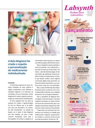 @LojaSynthcom
vendas@synth.com.br
PABX: +55(11)4072-6100
Diadema - SP - Brasil
in nLo ein nLo e
CompreCompre
.com.comlojasynthlojasynthWWW.WWW.
Reagentes Analíticos
Acessórios para Laboratórios
Equipamentos
Saboneteira Dosadora
Plus Branca
800mL
cód.15S2782.08.CC
Saboneteira Dosadora
Soft Class
Espuma 600mL
cód.15S2783.08.CC
Sabonete em espuma
para limpeza
leve das mãos.
Loção cremosa
concentrada para limpeza
das mãos.
Refil Sabonete
Hand Blue 800mL
cód.15R2128.08.CC
Refil Sabonete
Hand Lotion Soft
Espuma 600mL
cód.15R2129.08.CC
LançamentoLançamento
®
Produtos para
Laboratórios
Conquista
A Anfarmag empenhou-se para mo-
bilizar entidades do setor, políticos e
órgãos competentes, para defender a
atividade magistral e os interesses da
sociedade e de seus Associados. A Bula
Magistral foi criada e respeita a persona-
lização do medicamento individualizado.
O ramo magistral teve voz ativa no
processo de criação e regulamentação
de uma lei. Mesmo que a lei signifi-
que mais uma demanda a ser cumpri-
da pelo farmacêutico, na opinião de
Rejane, ela é viável. A Bula Magistral
tem dois modelos: um para o medi-
camento manipulado, outro para o
homeopático. Em ambas as categorias as
informações estão impressas em apenas
uma folha de papel sulfite (frente-verso).
Nela, é obrigatório estarem grafados o
nome do paciente e do medicamento –
que deve ser igual ao da prescrição e do
rótulo –, além das diretrizes legais. Os de-
mais dados são publicados de forma pa-
drão em todos os medicamentos. O clien-
te que desejar receber a bula magistral
no formato digital, basta preencher um
breve formulário autorizando a sua esco-
lha e enviar e-mail com a sua solicitação.
Mas, a ação da Anfarmag não acabou.
O próximo passo é continuar com a mes-
ma disposição em Brasília, com o objetivo
de aprovar a lei no Congresso Nacional.
Para a presidente da Regional Para-
ná Dagmar Terezinha Kessler, a farmácia
magistral está dando um passo à frente,
em termos de esclarecimento para a po-
pulação usuária dessa categoria de medi-
camento e deve continuar nessa direção.
“Espero que a lei promova mais sen-
timentos de confiança no cidadão pelo
medicamento magistral, proporcionan-
do, também, o aumento da procura por
esse tipo de produto”, finaliza ela.
A Bula Magistral foi
criada e respeita
a personalização
do medicamento
individualizado.
Atendimento com cordialidade é uma das características das farmácias magistrais
 
