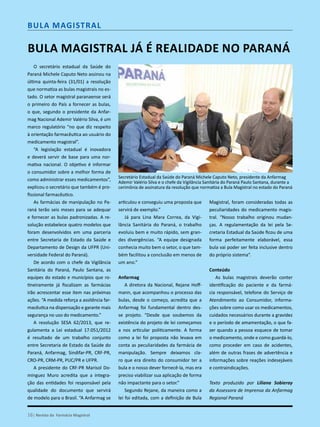O secretário estadual da Saúde do
Paraná Michele Caputo Neto assinou na
última quinta-feira (31/01) a resolução
que normatiza as bulas magistrais no es-
tado. O setor magistral paranaense será
o primeiro do País a fornecer as bulas,
o que, segundo o presidente da Anfar-
mag Nacional Ademir Valério Silva, é um
marco regulatório “no que diz respeito
à orientação farmacêutica ao usuário do
medicamento magistral”.
“A legislação estadual é inovadora
e deverá servir de base para uma nor-
mativa nacional. O objetivo é informar
o consumidor sobre a melhor forma de
como administrar esses medicamentos”,
explicou o secretário que também é pro-
fissional farmacêutico.
As farmácias de manipulação no Pa-
raná terão seis meses para se adequar
e fornecer as bulas padronizadas. A re-
solução estabelece quatro modelos que
foram desenvolvidos em uma parceria
entre Secretaria de Estado da Saúde e
Departamento de Design da UFPR (Uni-
versidade Federal do Paraná).
De acordo com o chefe da Vigilância
Sanitária do Paraná, Paulo Santana, as
equipes do estado e municípios que ro-
tineiramente já fiscalizam as farmácias
irão acrescentar esse item nas próximas
ações. “A medida reforça a assitência far-
macêutica na dispensação e garante mais
segurança no uso do medicamento.”
A resolução SESA 62/2013, que re-
gulamenta a Lei estadual 17.051/2012
é resultado de um trabalho conjunto
entre Secretaria de Estado da Saúde do
Paraná, Anfarmag, Sindifar-PR, CRF-PR,
CRO-PR, CRM-PR, PUC/PR e UFPR.
A presidente do CRF-PR Marisol Do-
minguez Muro acredita que a integra-
ção das entidades foi responsável pela
qualidade do documento que servirá
de modelo para o Brasil. “A Anfarmag se
Bula Magistral já é realidade no Paraná
articulou e conseguiu uma proposta que
servirá de exemplo.”
Já para Lina Mara Correa, da Vigi-
lância Sanitária do Paraná, o trabalho
evoluiu bem e muito rápido, sem gran-
des divergências. “A equipe designada
conhecia muito bem o setor, o que tam-
bém facilitou a conclusão em menos de
um ano.”
Anfarmag
A diretora da Nacional, Rejane Hoff-
mann, que acompanhou o processo das
bulas, desde o começo, acredita que a
Anfarmag foi fundamental dentro des-
se projeto. “Desde que soubemos da
existência do projeto de lei começamos
a nos articular politicamente. A forma
como a lei foi proposta não levava em
conta as peculiaridades da farmácia de
manipulação. Sempre deixamos cla-
ro que era direito do consumidor ter a
bula e o nosso dever fornecê-la, mas era
preciso viabilizar sua aplicação de forma
não impactante para o setor.”
Segundo Rejane, da maneira como a
lei foi editada, com a definição de Bula
Magistral, foram consideradas todas as
peculiaridades do medicamento magis-
tral. “Nosso trabalho originou mudan-
ças. A regulamentação da lei pela Se-
cretaria Estadual da Saúde ficou de uma
forma perfeitamente elaborável, essa
bula vai poder ser feita inclusive dentro
do próprio sistema”.
Conteúdo
As bulas magistrais deverão conter
identificação do paciente e da farmá-
cia responsável, telefone do Serviço de
Atendimento ao Consumidor, informa-
ções sobre como usar os medicamentos,
cuidados necessários durante a gravidez
e o período de amamentação, o que fa-
zer quando a pessoa esquece de tomar
o medicamento, onde e como guardá-lo,
como proceder em caso de acidentes,
além de outras frases de advertência e
informações sobre reações indesejáveis
e contraindicações.
Texto produzido por Liliana Sobieray
da Assessora de Imprensa da Anfarmag
Regional Paraná
Secretário Estadual da Saúde do Paraná Michele Caputo Neto, presidente da Anfarmag
Ademir Valério Silva e o chefe da Vigilância Sanitária do Paraná Paulo Santana, durante a
cerimônia de assinatura da resolução que normatiza a Bula Magistral no estado do Paraná
Bula Magistral
16| Revista da Farmácia Magistral
 