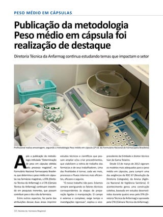 18| Revista da Farmácia Magistral
Peso Médio em Cápsulas
Publicação da metodologia
Peso médio em cápsula foi
realização de destaque
Diretoria Técnica da Anfarmag continua estudando temas que impactam o setor
Profissional realiza amostragem, seguindo a metodologia Peso médio em cápsula (2ª Ed. do Formulário Nacional de Farmacopeia Brasileira)
A
pós a publicação da metodo-
logia intitulada “Determinação
de peso em cápsulas obtidas
pelo processo magistral”, no
Formulário Nacional Farmacopeia Brasilei-
ra, que determina o peso médio em cápsu-
las nas farmácias magistrais, a DTA (Direto-
ria Técnica da Anfarmag) e a CTA (Câmara
Técnica da Anfarmag) continuam investin-
do em pesquisas inerentes, que possam
contribuir para o dia a dia da farmácia.
Entre outros aspectos, faz parte das
atribuições dessas duas áreas imprimir
estudos técnicos e científicos que pos-
sam ampliar e/ou criar procedimentos,
que viabilizem a rotina de trabalho das
farmácias e de seus trabalhadores. Uma
das finalidades é tornar, cada vez mais,
processos e fluxos internos mais eficien-
tes, eficazes e seguros.
“O nosso trabalho não para. Estamos
sempre averiguando os fatores técnicos
correspondentes às etapas de prepa-
ração ligadas à manipulação. O campo
é extenso e complexo; exige tempo e
investigações rigorosas”, explica o vice-
presidente da Entidade e diretor técnico
Ivan da Gama Teixeira.
Desde 13 de março de 2012 vigoram
os modelos mais adequados para o peso
médio em cápsulas, para cumprir uma
das exigências da RDC 67 (Resolução da
Diretoria Colegiada), da Anvisa (Agên-
cia Nacional de Vigilância Sanitária). O
acontecimento gerou uma construção
coletiva, baseada em estudos desenvol-
vidos durante quatro anos pela DTA (Di-
retoria Técnica da Anfarmag) e aprovado
pela CTA (Câmara Técnica da Anfarmag).
 