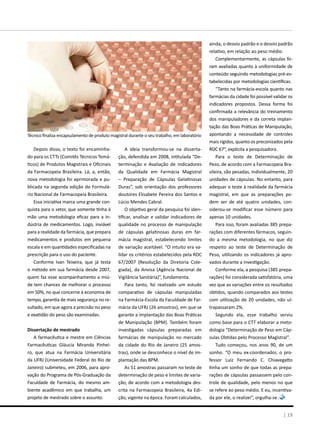 Depois disso, o texto foi encaminha-
do para os CTTs (Comitês Técnicos Temá-
ticos) de Produtos Magistrais e Oficinais
da Farmacopeia Brasileira. Lá, a, então,
nova metodologia foi aprimorada e pu-
blicada na segunda edição do Formulá-
rio Nacional de Farmacopeia Brasileira.
Essa iniciativa marca uma grande con-
quista para o setor, que somente tinha à
mão uma metodologia eficaz para a in-
dústria de medicamentos. Logo, inviável
para a realidade da farmácia, que prepara
medicamentos e produtos em pequena
escala e em quantidades especificadas na
prescrição para o uso do paciente.
Conforme Ivan Teixeira, que já testa
o método em sua farmácia desde 2007,
quem faz esse acompanhamento a miú-
de tem chances de melhorar o processo
em 50%, no que concerne à economia de
tempo, garantia de mais segurança no re-
sultado, em que agora a precisão no peso
e exatidão do peso são examinadas.
Dissertação de mestrado
A farmacêutica e mestre em Ciências
Farmacêuticas Gláucia Miranda Pinhei-
ro, que atua na Farmácia Universitária
da UFRJ (Universidade Federal do Rio de
Janeiro) submeteu, em 2006, para apro-
vação do Programa de Pós-Graduação da
Faculdade de Farmácia, do mesmo am-
biente acadêmico em que trabalha, um
projeto de mestrado sobre o assunto.
A ideia transformou-se na disserta-
ção, defendida em 2008, intitulada “De-
terminação e Avaliação de Indicadores
da Qualidade em Farmácia Magistral
– Preparação de Cápsulas Gelatinosas
Duras”, sob orientação dos professores
doutores Elisabete Pereira dos Santos e
Lúcio Mendes Cabral.
O objetivo geral da pesquisa foi iden-
tificar, analisar e validar indicadores de
qualidade no processo de manipulação
de cápsulas gelatinosas duras em far-
mácia magistral, estabelecendo limites
de variação aceitável. “O intuito era va-
lidar os critérios estabelecidos pela RDC
67/2007 (Resolução da Diretoria Cole-
giada), da Anvisa (Agência Nacional de
Vigilância Sanitária)”, fundamenta.
Para tanto, foi realizado um estudo
comparativo de cápsulas manipuladas
na Farmácia-Escola da Faculdade de Far-
mácia da UFRJ (26 amostras), em que se
garante a implantação das Boas Práticas
de Manipulação (BPM). Também foram
investigadas cápsulas preparadas em
farmácias de manipulação no mercado
da cidade do Rio de Janeiro (25 amos-
tras), onde se desconhece o nível de im-
plantação das BPM.
As 51 amostras passaram no teste de
determinação de peso e limites de varia-
ção, de acordo com a metodologia des-
crita na Farmacopeia Brasileira, 4a Edi-
ção, vigente na época. Foram calculados,
ainda, o desvio padrão e o desvio padrão
relativo, em relação ao peso médio.
Complementarmente, as cápsulas fo-
ram avaliadas quanto à uniformidade de
conteúdo seguindo metodologias pré-es-
tabelecidas por metodologias científicas.
“Tanto na farmácia-escola quanto nas
farmácias da cidade foi possível validar os
indicadores propostos. Dessa forma foi
confirmada a relevância do treinamento
dos manipuladores e da correta implan-
tação das Boas Práticas de Manipulação,
apontando a necessidade de controles
mais rígidos, quanto os preconizados pela
RDC 67”, explicita a pesquisadora.
Para o teste de Determinação de
Peso, de acordo com a Farmacopeia Bra-
sileira, são pesadas, individualmente, 20
unidades de cápsulas. No entanto, para
adequar o teste à realidade da farmácia
magistral, em que as preparações po-
dem ser de até quatro unidades, con-
siderou-se modificar esse número para
apenas 10 unidades.
Para isso, foram avaliadas 385 prepa-
rações com diferentes fármacos, seguin-
do a mesma metodologia, no que diz
respeito ao teste de Determinação de
Peso, utilizando os indicadores já apro-
vados durante a investigação.
Conforme ela, a pesquisa (385 prepa-
rações) foi considerada satisfatória, uma
vez que as variações entre os resultados
obtidos, quando comparados aos testes
com utilização de 20 unidades, não ul-
trapassaram 2%.
Segundo ela, esse trabalho serviu
como base para o CTT elaborar a meto-
dologia “Determinação de Peso em Cáp-
sulas Obtidas pelo Processo Magistral”.
Tudo começou, nos anos 90, de um
sonho. “O meu ex-coordenador, o pro-
fessor Luiz Fernando C. Chiavegatto
tinha um sonho de que todas as prepa-
rações de cápsulas passassem pelo con-
trole de qualidade, pelo menos no que
se refere ao peso médio. E eu, incentiva-
da por ele, o realizei”, orgulha-se.
Técnico finaliza encapsulamento de produto magistral durante o seu trabalho, em laboratório
| 19
 