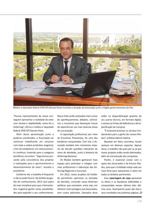 | 21
“Poucos representantes de classe con-
seguem apresentar a realidade do setor
com clareza e objetividade, como fez a
Anfarmag”, afirma o médico e deputado
federal (PSD-SP) Eleuses Paiva.
Além dessa aproximação junto a
poderes constituídos, a Associação vai
continuar trabalhando em conjunto
com toda a cadeia produtiva magistral,
a fim de estabelecer um relacionamen-
to contínuo, trazendo para a categoria
benefícios concretos. “Seguiremos pre-
zando pela consistência dos projetos
e realizações para o aprimoramento e
desenvolvimento do setor”, ressalta o
presidente.
Conforme ele, o trabalho é frequente
e não se pode freá-lo. No âmbito da ges-
tão do conhecimento, 2013 será palco
de mais iniciativas para que o farmacêu-
tico magistral ganhe novas possibilida-
des para expandir o seu conhecimento.
Nessa linha serão realizados mais cursos
de aperfeiçoamento, debates, seminá-
rios e encontros que favoreçam trocas
de experiências nas mais diversas áreas
de sua atuação.
A capacitação profissional, por meio
de Encontros Presenciais, foi uma das
bandeiras conquistadas. Com ela, o As-
sociado também tem momentos ímpa-
res de discutir questões relevantes do
ramo de atividade, junto à diretoria da
Anfarmag Nacional.
Os filiados também ganharam mais
espaço para participar e integrar com
mais profissionais e lideranças das An-
farmag Regionais e Sucursais.
Em 2012, novos projetos da Entida-
de permitiram aprimorar as tomadas
de decisões, incluindo novas diretrizes
políticas, que consistem, entre elas, em
oferecer mais vantagens aos Associados,
sem custos adicionais. Exemplos disso
estão na disponibilização gratuita de
seu acervo técnico, em formato digital,
o acesso às Fichas de Referência e de Es-
pecificação de Compras.
“É essencial priorizar os serviços fun-
damentais para o ganho de nossos filia-
dos”, enfatiza Ademir Valério.
Baseada em fatos concretos, houve
avanços em diversos aspectos. Apesar
disso, o trabalho não para por aí, já que
novos projetos estão sendo delineados,
além da manutenção das conquistas.
Porém, é essencial contar com o
apoio dos Associados e de futuros filia-
dos, para que a Entidade esteja cada vez
mais forte para representar o setor em
todos os âmbitos pertinentes.
Essa reportagem de capa apresenta
os êxitos e as bandeiras defendidas e
conquistadas nesses últimos dois últi-
mos anos. Acompanhe quais são elas e
seus resultados nas próximas páginas.
Médico e deputado federal (PSD-SP) Eleuses Paiva incentiva a atuação da Associação junto a órgãos governamentais do País
 