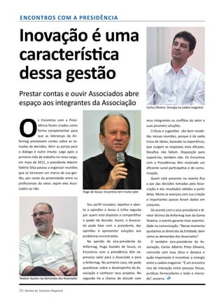 26| Revista da Farmácia Magistral
Inovação é uma
característica
dessa gestão
Prestar contas e ouvir Associados abre
espaço aos integrantes da Associação
O
s Encontros com a Presi-
dência foram criados como
forma complementar para
que as lideranças da An-
farmag prestassem contas sobre as to-
madas de decisões. Abrir as portas para
o diálogo é outro intuito. Logo após o
primeiro mês de trabalho no novo cargo,
em maio de 2011, o presidente Ademir
Valério Silva passou a organizar reuniões
que se tornaram um marco de sua ges-
tão, por conta da proximidade entre os
profissionais do setor, sejam eles Asso-
ciados ou não.
Encontros com a presidência
Seu perfil inovador, objetivo e aber-
to a opiniões o levou à trilha seguida
por quem está disposto a compartilhar
o poder de decisão. Assim, o Associa-
do pode falar com o presidente, dar
opiniões e apresentar soluções aos
problemas encontrados.
Na opinião do vice-presidente da
Anfarmag, Hugo Guedes de Souza, os
Encontros com a presidência têm ex-
pressivo valor para o Associado e para
a Anfarmag. No primeiro caso, ele pode
questionar sobre o desempenho da As-
sociação e conhecer seus projetos. No
segundo há a chance de discutir com
seus integrantes os conflitos do setor e
suas possíveis soluções.
Críticas e sugestões são bem recebi-
das nessas reuniões, porque é da sadia
troca de ideias, baseada na experiência,
que surgem as respostas mais eficazes.
Desafios não faltam. Disposição para
superá-los, também não. Os Encontros
com a Presidências têm mostrado um
eficiente canal participativo e de comu-
nicação.
Quem está presente no evento fica
a par das decisões tomadas pela Asso-
ciação e dos resultados obtidos a partir
delas. Muito se avançou com sua criação
e importantes passos foram dados em
conjunto.
De acordo com o vice-presidente e di-
retor técnico da Anfarmag Ivan da Gama
Teixeira, o evento garante mais assertivi-
dade na comunicação. “Nesse momento
ajustamos as diretrizes da Entidade, bem
como as demandas dos Associados”.
O também vice-presidente da As-
sociação, Carlos Alberto Pinto Oliveira,
concorda com essa ótica e destaca o
quão importante é incentivar a sinergia
entre a cadeia magistral. “É um encontro
rico de interação entre pessoas físicas,
jurídicas fornecedores e todo o merca-
do”, encerra.
Carlos Oliveira: Sinergia na cadeia magistral
Hugo de Souza: Encontros tem muito valor
Teixeira:AjustesnasdemandasdosAssociados
 
