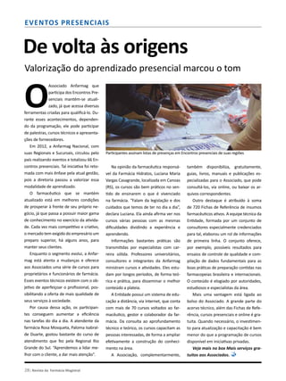 28| Revista da Farmácia Magistral
Eventos presenciais
De volta às origens
Valorização do aprendizado presencial marcou o tom
O
Associado Anfarmag que
participa dos Encontros Pre-
senciais mantém-se atuali-
zado, já que acessa diversas
ferramentas criadas para qualificá-lo. Du-
rante esses acontecimentos, dependen-
do da programação, ele pode participar
de palestras, cursos técnicos e apresenta-
ções de fornecedores.
Em 2012, a Anfarmag Nacional, com
suas Regionais e Sucursais, circulou pelo
país realizando eventos e totalizou 66 En-
contros presenciais. Tal iniciativa foi reto-
mada com mais ênfase pela atual gestão,
pois a diretoria passou a valorizar essa
modalidade de aprendizado.
O farmacêutico que se mantém
atualizado está em melhores condições
de prosperar à frente de seu próprio ne-
gócio, já que passa a possuir maior gama
de conhecimento no exercício da ativida-
de. Cada vez mais competitivo e criativo,
o mercado tem exigido do empresário um
preparo superior, há alguns anos, para
manter seus clientes.
Enquanto o segmento evolui, a Anfar-
mag está atenta a mudanças e oferece
aos Associados uma série de cursos para
proprietários e funcionários de farmácia.
Esses eventos técnicos existem com o ob-
jetivo de aperfeiçoar o profissional, pos-
sibilitando a oferta de mais qualidade de
seus serviços à sociedade.
Por causa dessa ação, os participan-
tes conseguem aumentar a eficiência
nas tarefas do dia a dia. A atendente da
farmácia Rosa Mosqueta, Paloma Isabral-
de Duarte, gostou bastante do curso de
atendimento que fez pela Regional Rio
Grande do Sul. “Aprendemos a lidar me-
lhor com o cliente, a dar mais atenção”.
Na opinião da farmacêutica responsá-
vel da Farmácia Hidratos, Luciana Maria
Vargas Casagrande, localizada em Canoas
(RS), os cursos são bem práticos no sen-
tido de ensinarem o que é vivenciado
na farmácia. “Falam da legislação e dos
cuidados que temos de ter no dia a dia”,
declara Luciana. Ela ainda afirma ver nos
cursos várias pessoas com as mesmas
dificuldades dividindo a experiência e
aprendendo.
Informações bastantes práticas são
transmitidas por especialistas com car-
reira sólida. Professores universitários,
consultores e integrantes da Anfarmag
ministram cursos e atividades. Eles estu-
dam por longos períodos, de forma teó-
rica e prática, para disseminar o melhor
conteúdo a plateia.
A Entidade possui um sistema de edu-
cação a distância, via internet, que conta
com mais de 70 cursos voltados ao far-
macêutico, gestor e colaborador da far-
mácia. Da consulta ao aprofundamento
técnico e teórico, os cursos capacitam as
pessoas interessadas, de forma a ampliar
efetivamente a construção do conheci-
mento na área.
A Associação, complementarmente,
também disponibiliza, gratuitamente,
guias, livros, manuais e publicações es-
pecializadas para o Associado, que pode
consultá-los, via online, ou baixar os ar-
quivos correspondentes.
Outro destaque é atribuído à soma
de 720 Fichas de Referência de insumos
farmacêuticos ativos. A equipe técnica da
Entidade, formada por um conjunto de
consultores especialmente credenciados
para tal, elaborou um rol de informações
de primeira linha. O conjunto oferece,
por exemplo, possíveis resultados para
ensaios de controle de qualidade e com-
pilação de dados fundamentais para as
boas práticas de preparação contidas nas
farmacopeias brasileira e internacionais.
O conteúdo é elogiado por autoridades,
estudiosos e especialistas da área.
Mais uma vantagem está ligada ao
bolso do Associado. A grande parte do
acervo técnico, além das Fichas de Refe-
rência, cursos presenciais e online é gra-
tuita. Quando necessário, o investimen-
to para atualização e capacitação é bem
menor do que a programação de cursos
disponível em iniciativas privadas.
Veja mais no box Mais serviços gra-
tuitos aos Associados.
Participantes assinam listas de presenças em Encontros presenciais de suas regiões
 