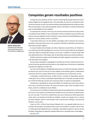 Ademir Valério Silva
Presidente da Anfarmag
(Associação Nacional de
Farmacêuticos Magistrais)
Conquistas geram resultados positivos
Ao longo dos anos, podemos verificar o quanto a Anfarmag (Associação Nacional de Farma-
cêuticos Magistrais) vem agregando valor a seus Associados, por meio de sua atuação em diver-
sas frentes inerentes ao setor. Suas diretrizes políticas estão significativamente focadas em bene-
fícios aos Associados e a busca pela participação, cada vez mais efetiva, em esferas fundamentais
para a sustentabilidade do ramo magistral.
As conquistas são concretas, mesmo que, por conta de processos peculiares de cada assunto,
o resultado não seja imediato. A nossa caminhada é contínua e desejamos que seja infinita, pois
visamos metas que objetivam manter e fortalecer os quatro pilares de sustentabilidade do nosso
segmento: o técnico, político, social e o econômico.
A capa deste número traz, com mais detalhes, reportagens sobre as diretrizes que a Associa-
ção adotou nesses dois últimos anos e suas conquistas, traduzidas em benefícios para todos que
fazem parte da cadeia magistral.
As nossas bandeiras foram levadas com afinco. Realizamos muitas Oficinas de Trabalho en-
tre as lideranças das Anfarmag Regionais e Sucursais. Essa forma democrática de participação e
construção coletiva trouxe grandes avanços, uma vez que o trabalho em conjunto pode trazer
mais aprofundamento em informações, além de alternativas viáveis para eventuais problemas.
Também estreitamos contatos com fornecedores da cadeia magistral e aumentamos o núme-
ro de Associados nessa categoria.
No que tange à atualização e congregação dos profissionais do setor, realizamos diversos En-
contros Presenciais, gratuitos para Associados ou não, voltados para o treinamento e capacitação
do profissional magistral, em todo o País.
Com esse mesmo objetivo, a Entidade igualmente possui um sistema de educação a distância,
via internet, que conta com mais de 70 cursos voltados ao farmacêutico, gestor e colaboradores
da farmácia, de forma a ampliar efetivamente a construção de seus conhecimentos na área.
A Associação, complementarmente, também tomou a iniciativa de disponibilizar, gratuita-
mente, guias, livros, manuais e publicações especializadas para o Associado, que pode consultá-
los no Portal da Anfarmag, inclusive com recurso para baixar os arquivos correspondentes.
Consideramos a gratuidade de serviços da Entidade uma bandeira que vamos levar adiante,
assim como o aprimoramento deles e de outros que possam surgir, a partir de projetos consis-
tentes, conforme a realidade de nossos afiliados.
Os Encontros com a Presidência também fazem parte das prioridades dentro da Associação.
Esse tema é outro projeto concretizado pela Entidade que vem acumulando resultados positi-
vos com essa ação. É uma forma complementar para que as lideranças da Anfarmag prestem
contas sobre suas tomadas de decisões da Entidade, criando uma sinergia entre os autores
da cadeia magistral. Alinhar a comunicação e abrir as portas para o diálogo é uma forma de
fortalecer a voz do setor.
Criado em 2011, o Prêmio Paulo Queiroz Marques terá a sua segunda edição este ano. A
cerimônia de premiação e promoção de todo o setor será em Brasília, no próximo mês de maio,
e a Anfarmag já está trabalhando para as indicações. Autoridades do governo, técnicos da área
da Saúde e especialistas do segmento magistral estão entre os analisados para a homenagem.
Boa leitura.
Editorial
| 3
 