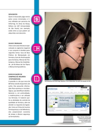 | 31
FarmacêuticadaAnfarmag,JaquelineTiemiWatanabe,fazpartedaequipedoSAA
Especificação de
Compras de Insumos
Fitoterápicos
A previsão é a de que cerca de
80 fichas estarão disponíveis até
junho. Elas possuirão informa-
ções físico-químicas e microbio-
lógicas, que identificam detalha-
damente e, em profundidade,
a matéria-prima a ser utilizada
nas fórmulas. O material auxi-
lia as atividades do controle de
qualidade da farmácia, além de
atender os requisitos da legisla-
ção. Como as Fichas de Insumos
Farmoquímicos e de Referência,
elas proporcionam economia
de tempo e oferece segurança
ao farmacêutico.
Guias e Manuais
Trata-se de vasta literatura espe-
cializada no segmento magistral
e seu conjunto é dividido pelos
seguintes temas: Guia de Boas
Práticas de Manipulação em
Farmácia, Guia de Autoinspeção
para Farmácias, Manual de Fito-
terápicos, Manual de Estabilida-
de - pH de Ativos de Uso Tópico
e Manual de Equivalência.
Descontos
Quem é Associado paga menos
pelos cursos ministrados e li-
vros editados por parceiros da
Anfarmag. As obras da Edusp,
Editora da USP (Universidade
de São Paulo), por exemplo,
estão entre as que podem ser
adquiridas com desconto.
Novo Portal: Anfarmag
continua priorizando
a comunicação com
seus Associados
 