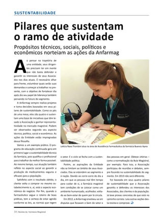 34| Revista da Farmácia Magistral
Sustentabilidade
Pilares que sustentam
o ramo de atividade
Propósitos técnicos, sociais, políticos e
econômicos norteiam as ações da Anfarmag
A
o pensar na trajetória de
uma entidade, seus dirigen-
tes precisam ter em mente
que não basta defender e
garantir os interesses de seus Associa-
dos nos dias atuais. É necessário olhar
para frente, vislumbrar quais serão suas
demandas e começar a trabalhar no pre-
sente, com o objetivo de fortalecer dia
após dia seu papel de liderança também
pensando no futuro do segmento.
A Anfarmag sempre realiza projetos
e toma decisões baseadas em seus pi-
lares de sustentabilidade. Como os pés
de uma mesa, eles são quatro e susten-
tam uma base de iniciativas que têm le-
vado a Associação a ganhar representa-
tividade no mercado magistral. Podem
ser observados segundo seu aspecto
técnico, político, social e econômico. As
ações da Entidade estão impregnadas
dessa filosofia.
Vamos a um exemplo prático. O pro-
grama de educação continuada gera em
primeiro lugar a sustentabilidade técnica
da farmácia, pois qualifica o profissional
para trabalhar da melhor forma possível.
Ao mesmo tempo, sua atuação também
reflete no aspecto social ao garantir a
produção de medicamentos seguros e
eficazes para a população.
Satisfeito com o resultado obtido, o
cliente volta a comprar no mesmo es-
tabelecimento e, aí, está o aspecto eco-
nômico do negócio. Por fim, quando o
farmacêutico segue o roteiro de boas
práticas, tem a certeza de estar agindo
conforme as leis, as normas que regem
o setor. E o ciclo se fecha com a susten-
tabilidade política.
Porém, as aspirações da Entidade
não se limitam ao âmbito de seus Asso-
ciados. Elas se estendem ao segmento e
à nação. Devido ao corre-corre do dia a
dia, em que as pessoas mal têm tempo
para cuidar de si, a farmácia magistral
tem condições de se colocar como um
ambiente humanizado, acolhedor, volta-
do ao bem-estar de quem por lá circula.
Em 2012, a Anfarmag envolveu-se em
disputas que focavam o bem do setor e
das pessoas em geral. Obteve vitórias –
como a normatização da Bula Magistral,
por exemplo. Para isso, a Associação
participou de reuniões e debates, sem-
pre focando na sustentabilidade do seg-
mento. Em 2013 não será diferente.
Foi baseada em seus quatro pilares
de sustentabilidade que a Associação
garantiu e defendeu os interesses dos
Associados, dos clientes e da população.
Já teve provas concretas de que está no
caminho correto. Leia outras seções des-
ta revista e comprove.
Letícia Nava Trombini atua na área de Assistência Farmacêutica da farmácia Buenos Ayres
 