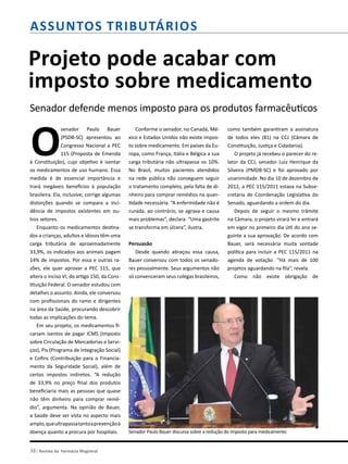 Assuntos Tributários
Projeto pode acabar com
imposto sobre medicamento
Senador defende menos imposto para os produtos farmacêuticos
O
senador Paulo Bauer
(PSDB-SC) apresentou ao
Congresso Nacional a PEC
115 (Proposta de Emenda
à Constituição), cujo objetivo é isentar
os medicamentos de uso humano. Essa
medida é de essencial importância e
trará inegáveis benefícios à população
brasileira. Ela, inclusive, corrige algumas
distorções quando se compara a inci-
dência de impostos existentes em ou-
tros setores.
Enquanto os medicamentos destina-
dos a crianças, adultos e idosos têm uma
carga tributária de aproximadamente
33,9%, os indicados aos animais pagam
14% de impostos. Por essa e outras ra-
zões, ele quer aprovar a PEC 115, que
altera o inciso VI, do artigo 150, da Cons-
tituição Federal. O senador estudou com
detalhes o assunto. Ainda, ele conversou
com profissionais do ramo e dirigentes
na área da Saúde, procurando descobrir
todas as implicações do tema.
Em seu projeto, os medicamentos fi-
cariam isentos de pagar ICMS (Imposto
sobre Circulação de Mercadorias e Servi-
ços), Pis (Programa de Integração Social)
e Cofins (Contribuição para o Financia-
mento da Seguridade Social), além de
certos impostos indiretos. “A redução
de 33,9% no preço final dos produtos
beneficiaria mais as pessoas que quase
não têm dinheiro para comprar remé-
dio”, argumenta. Na opinião de Bauer,
a Saúde deve ser vista no aspecto mais
amplo,queultrapassatantoaprevençãoà
doença quanto a procura por hospitais.
38| Revista da Farmácia Magistral
Conforme o senador, no Canadá, Mé-
xico e Estados Unidos não existe impos-
to sobre medicamento. Em países da Eu-
ropa, como França, Itália e Bélgica a sua
carga tributária não ultrapassa os 10%.
No Brasil, muitos pacientes atendidos
na rede pública não conseguem seguir
o tratamento completo, pela falta de di-
nheiro para comprar remédios na quan-
tidade necessária. “A enfermidade não é
curada, ao contrário, se agrava e causa
mais problemas”, declara. “Uma gastrite
se transforma em úlcera”, ilustra.
Persuasão
Desde quando abraçou essa causa,
Bauer conversou com todos os senado-
res pessoalmente. Seus argumentos não
só convenceram seus colegas brasileiros,
como também garantiram a assinatura
de todos eles (81) na CCJ (Câmara de
Constituição, Justiça e Cidadania).
O projeto já recebeu o parecer do re-
lator da CCJ, senador Luiz Henrique da
Silveira (PMDB-SC) e foi aprovado por
unanimidade. No dia 10 de dezembro de
2012, a PEC 115/2011 estava na Subse-
cretaria de Coordenação Legislativa do
Senado, aguardando a ordem do dia.
Depois de seguir o mesmo trâmite
na Câmara, o projeto virará lei e entrará
em vigor no primeiro dia útil do ano se-
guinte a sua aprovação. De acordo com
Bauer, será necessária muita vontade
política para incluir a PEC 115/2011 na
agenda de votação. “Há mais de 100
projetos aguardando na fila”, revela.
Como não existe obrigação de
Senador Paulo Bauer discursa sobre a redução do imposto para medicamento
 