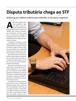 40| Revista da Farmácia Magistral
Assuntos Tributários
Disputa tributária chega ao STF
Anfarmag vai à última instância para defender as farmácias magistrais
A
s farmácias magistrais estão
sendo autuadas em algu-
mas cidades, porque pre-
feituras entendem que tais
estabelecimentos devem recolher o ISS
(Imposto sobre Serviços). Entretanto,
esse entendimento até pouco tempo
não era o mesmo, pois a atividade de
manipulação sempre esteve sujeita ao
ICMS (Imposto de Circulação sobre Mer-
cadorias e Serviços).
A discussão se intensificou a partir
da interpretação da Lei Complementar
116/03, dada pelo STJ (Superior Tribunal
de Justiça) ao julgar um Recurso Espe-
cial, que entendeu que a manipulação
de fórmulas está inserida no item “servi-
ços farmacêuticos”, da lista de serviços.
Após a decisão do STJ, que não é de-
finitiva e não gera efeitos para empresas
que não façam parte do processo, os
municípios decidiram cobrar as farmá-
cias. Com isso, elas têm enfrentado o
problema de bitributação.
Na busca por uma solução mais ade-
quada ao fato, a Associação dos Farma-
cêuticos Magistrais foi, no ano passa-
do, ao STF (Supremo Tribunal Federal)
despachar uma petição com o ministro
(do Supremo) José Antonio Dias Toffoli,
requerendo o ingresso da Entidade no
processo de número 605.552, no qual se
discute sobre o assunto.
O presidente da Anfarmag Ademir
Valério Silva e o assessor tributário da
Anfarmag Umberto Saiani, apresenta-
ram seus argumentos, sendo que em
12 de agosto de 2011, o ministro defe-
riu o ingresso da Anfarmag no processo,
como amicus curiae (termo de origem
latina que significa “amigo da corte”.
 