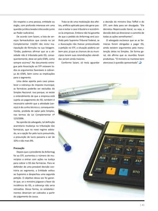 Diz respeito a uma pessoa, entidade ou
órgão, com profundo interesse em uma
questão jurídica levada à discussão junto
ao Poder Judiciário).
De acordo com Saiani, a lista de ser-
viços farmacêuticos que consta na Lei
Complementar 116/03 não inclui ma-
nipulação de fórmulas na sua listagem.
“Então, podemos afirmar que se a ati-
vidade não é tributada pelo ISS, conse-
quentemente, deve ser pelo ICMS, como
sempre ocorreu”. No documento entre-
gue pela Associação ao STF estavam to-
dos os argumentos favoráveis à cobran-
ça do ICMS, bem como as implicações
para o segmento.
Uma delas aponta para caso preva-
lecer a cobrança do imposto municipal,
as farmácias poderão ser excluídas do
Simples Nacional. Isso porque, se existe
o entendimento de que a empresa está
sujeita ao pagamento do ISS, também é
necessário admitir que a atividade (ser-
viço) é de cunho técnico e, consequente-
mente, proibida de optar pelo Simples,
nos termos da Lei Complementar nº
123/2006.
Na opinião do advogado, tal definição
acarretaria mudança na tributação das
farmácias, que no novo regime adota-
do, se a opção for pelo lucro presumido,
a presunção de lucro passaria a ser de
32% e não mais 8%.
Precaução
Depois que o presidente da Anfarmag
foi ao STF, aumentou o número de mu-
nicípios a entrar com ações na Justiça
para cobrar o ISS das farmácias. Para se
defender de uma provável decisão con-
trária ao segmento, a Entidade voltou
ao Supremo e despachou uma segunda
petição. O objetivo dessa vez foi garan-
tir que, se o ministro julgasse a favor da
incidência do ISS, a cobrança não seria
retroativa. Dessa forma, os estabeleci-
mentos deveriam ser cobrados a partir
do julgamento da causa.
Trata-se de uma modulação dos efei-
tos, artifício aplicado para não gerar pas-
sivo e evitar o caos tributário e econômi-
co às empresas. Embora não há garantia
de que o pedido da Anfarmag será aco-
lhido pelo Supremo Tribunal Federal, se
a Associação não tivesse protocolizado
a petição no STF, a situação poderia ser
bem pior, já que as chances de os muni-
cípios terem suas reivindicações atendi-
das seriam ainda maiores.
Conforme Saiani, só resta aguardar
a decisão do ministro Dias Toffoli e do
STF; sem data para ser divulgada. “Ele
decretou Repercussão Geral, ou seja, a
decisão dele vai direcionar o caminho de
todas as ações semelhantes”.
O advogado esclarece que se as far-
mácias forem obrigadas a pagar ISS,
ainda existem argumentos pela manu-
tenção delas no Simples. De forma ge-
ral, ele afirma que as reuniões foram
produtivas. “O ministro se manteve bem
atencioso à questão apresentada”.
| 41
 