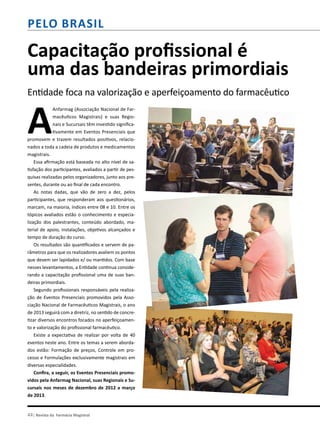 pelo brasil
Capacitação profissional é
uma das bandeiras primordiais
Entidade foca na valorização e aperfeiçoamento do farmacêutico
A
Anfarmag (Associação Nacional de Far-
macêuticos Magistrais) e suas Regio-
nais e Sucursais têm investido significa-
tivamente em Eventos Presenciais que
promovem e trazem resultados positivos, relacio-
nados a toda a cadeia de produtos e medicamentos
magistrais.
Essa afirmação está baseada no alto nível de sa-
tisfação dos participantes, avaliados a partir de pes-
quisas realizadas pelos organizadores, junto aos pre-
sentes, durante ou ao final de cada encontro.
As notas dadas, que vão de zero a dez, pelos
participantes, que responderam aos questionários,
marcam, na maioria, índices entre 08 e 10. Entre os
tópicos avaliados estão o conhecimento e especia-
lização dos palestrantes, conteúdo abordado, ma-
terial de apoio, instalações, objetivos alcançados e
tempo de duração do curso.
Os resultados são quantificados e servem de pa-
râmetros para que os realizadores avaliem os pontos
que devem ser lapidados e/ ou mantidos. Com base
nesses levantamentos, a Entidade continua conside-
rando a capacitação profissional uma de suas ban-
deiras primordiais.
Segundo profissionais responsáveis pela realiza-
ção de Eventos Presenciais promovidos pela Asso-
ciação Nacional de Farmacêuticos Magistrais, o ano
de 2013 seguirá com a diretriz, no sentido de concre-
tizar diversos encontros focados no aperfeiçoamen-
to e valorização do profissional farmacêutico.
Existe a expectativa de realizar por volta de 40
eventos neste ano. Entre os temas a serem aborda-
dos estão: Formação de preços, Controle em pro-
cesso e Formulações exclusivamente magistrais em
diversas especialidades.
Confira, a seguir, os Eventos Presenciais promo-
vidos pela Anfarmag Nacional, suas Regionais e Su-
cursais nos meses de dezembro de 2012 a março
de 2013.
44| Revista da Farmácia Magistral
 