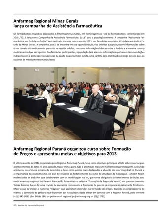 pelo brasil
46| Revista da Farmácia Magistral
Anfarmag Regional Minas Gerais
lança campanha de Assistência Farmacêutica
Os farmacêuticos magistrais associados à Anfarmag Minas Gerais, em homenagem ao “Dia do Farmacêutico”, comemorado em
20/01/2013, lançaram a Campanha de Assistência Farmacêutica 2013” para a população mineira. A campanha “Assistência Far-
macêutica em Prol da sua Saúde” será realizada durante todo o ano de 2013, nas farmácias associadas à Entidade em todo o Es-
tado de Minas Gerais. A campanha, que já se encontra em sua segunda edição, visa orientar a população com informações sobre
o uso correto do medicamento prescrito na receita médica, tais como informações básicas sobre o horário e a maneira como o
medicamento deve ser ingerido. Nas farmácias participantes, a população terá acesso a informações que trazem recomendações
indispensáveis à proteção e recuperação da saúde do consumidor. Ainda, uma cartilha será distribuída ao longo do ano para os
usuários de medicamentos manipulados.
Anfarmag Regional Paraná organizou curso sobre Formação
de Preços e apresentou metas e objetivos para 2013
O último evento de 2012, organizado pela Regional Anfarmag Paraná, teve como objetivos principais refletir sobre os principais
acontecimentos do setor no ano passado, traçar metas para 2013 e promover mais um momento de aprendizagem. A reunião
aconteceu na primeira semana de dezembro e teve como pontos mais destacados a atuação do setor magistral no Paraná e
a importância do associativismo, no que diz respeito ao fortalecimento do ramo de atividade da Associação. Também foram
evidenciados os trabalhos que colaboraram com as modificações na lei, que torna obrigatório o fornecimento de Bulas para
medicamentos magistrais no Paraná. Na ocasião foi realizada a palestra “Formação de Preços de Venda”, em que o economista
Tobias Antonio Bueno fez uma revisão de conceitos como custos e formação de preços. A proposta do palestrante foi desmis-
tificar o uso de índices e números “mágicos” que acarretam distorções na formação de preços. Segundo os organizadores do
evento, o conteúdo da palestra está disponível aos Associados. Basta entrar em contato com a Regional Paraná, pelo telefone
(41) 3343-0893 (das 14h às 18h) ou pelo e-mail: regional.pr@anfarmag.org.br. (01/12/12)
 
