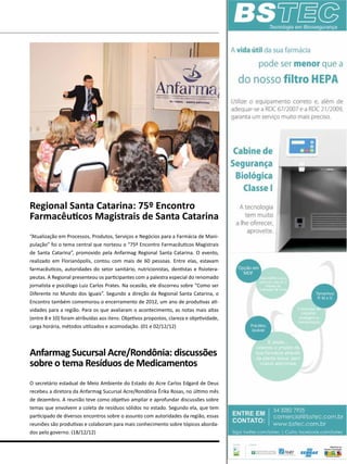 Regional Santa Catarina: 75º Encontro
Farmacêuticos Magistrais de Santa Catarina
“Atualização em Processos, Produtos, Serviços e Negócios para a Farmácia de Mani-
pulação” foi o tema central que norteou o “75º Encontro Farmacêuticos Magistrais
de Santa Catarina”, promovido pela Anfarmag Regional Santa Catarina. O evento,
realizado em Florianópolis, contou com mais de 60 pessoas. Entre elas, estavam
farmacêuticos, autoridades do setor sanitário, nutricionistas, dentistas e fisiotera-
peutas. A Regional presenteou os participantes com a palestra especial do renomado
jornalista e psicólogo Luiz Carlos Prates. Na ocasião, ele discorreu sobre “Como ser
Diferente no Mundo dos Iguais”. Segundo a direção da Regional Santa Catarina, o
Encontro também comemorou o encerramento de 2012, um ano de produtivas ati-
vidades para a região. Para os que avaliaram o acontecimento, as notas mais altas
(entre 8 e 10) foram atribuídas aos itens: Objetivos propostos, clareza e objetividade,
carga horária, métodos utilizados e acomodação. (01 e 02/12/12)
Anfarmag Sucursal Acre/Rondônia: discussões
sobre o tema Resíduos de Medicamentos
O secretário estadual de Meio Ambiente do Estado do Acre Carlos Edgard de Deus
recebeu a diretora da Anfarmag Sucursal Acre/Rondônia Êrika Rosas, no último mês
de dezembro. A reunião teve como objetivo ampliar e aprofundar discussões sobre
temas que envolvem a coleta de resíduos sólidos no estado. Segundo ela, que tem
participado de diversos encontros sobre o assunto com autoridades da região, essas
reuniões são produtivas e colaboram para mais conhecimento sobre tópicos aborda-
dos pelo governo. (18/12/12)
 