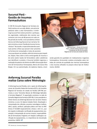 pelo brasil
48| Revista da Farmácia Magistral
Sucursal Pará -
Gestão de Insumos
Farmacêuticos
O CRF-PA (Conselho Regional de Farmácia do
Pará) realizou em sua sede, Belém, uma série de
palestras sobre o setor farmacêutico. A Anfar-
mag Sucursal Pará esteve presente e participou
da organização, viabilizando dois eventos que
contaram com cerca de 80 pessoas em cada um.
No período da manhã, o vice-presidente e diretor
técnico da Anfarmag Nacional Ivan da Gama Tei-
xeira ministrou o tema “Gestão de Insumos Farma-
cêuticos”. Na ocasião, o especialista abordou even-
tuais pontos críticos que possam estar presentes
na farmácia de manipulação e tratou de possíveis
riscos que devem ser evitados, além de maneiras para impedi-
los. Depois, falou sobre o tema central gestão de insumos e
de como avaliar laudos de fornecedores sobre substâncias
que identificam o produto. A Sucursal também organizou a
realização da palestra da diretora da ABFH (Associação Brasi-
leira de Farmaceuticos Homeopatas), Marcia de Cassia Silva
Borges. Em sua apresentação, ela explanou tópicos, envol-
Anfarmag Sucursal Paraíba
realiza Curso sobre Metrologia
A Anfarmag Sucursal Paraíba, com o apoio da Anfarmag Na-
cional, do Conselho Federal de Farmácia (CFF) e do Conselho
Regional de Farmácia do estado da Paraíba (CRF-PB) pro-
moveu o curso “Conceitos Básicos de Metrologia Aplicados
à Farmácia Magistral”. A capacitação aconteceu na sede do
Conselho Regional de Farmácia (CRF-PB). O vice-presidente e
diretor técnico da Anfarmag Nacional Ivan da Gama Teixeira
ministrou o curso. Os tópicos tratados foram: Atualização e
interpretação dos referidos conceitos metrológicos (calibrar,
aferir, ajustar, verificar); aplicação prática com foco na RDC
Anvisa nº 67/2007 (especialmente o Anexo I, item 5.2., que
diz respeito à calibração e verificação de equipamentos); atu-
alização e interpretação de normas Inmetro; responsabilida-
des do farmacêutico magistral, em relação à calibração e ve-
rificação de equipamentos, e a importância da manutenção
preventiva. (18/01)
Marcelo Brasil – Diretor da Sucursal
Pará - e Daniel Jackson Pinheiro Costa
– Presidente do CRF-PA (Conselho
Regional de Farmácia do Estado do Pará)
vendo garantia de qualidade em medicamentos magistrais
homeopáticos, fornecendo à plateia orientações sobre mé-
todos de controle de qualidade das matrizes homeopáticas
e dos insumos utilizados no preparo desse tipo de medica-
mento. (01/02)
 