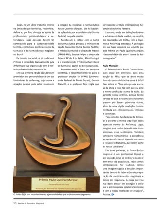 Logo, há um sério trabalho interno
na Entidade que identifica, reconhece,
define e, por fim, divulga as ações de
profissionais, personalidades e au-
toridades. Essas pessoas devem ter
contribuído para a sustentabilidade
técnica, econômica, política e social da
farmácia e do farmacêutico magistral
no Brasil.
De âmbito nacional, o já tradicional
Prêmio é concedido bianualmente pela
Anfarmag e sua organização tem à fren-
te sua diretoria de comunicação.
Em sua primeira edição (2012) foram
premiados seis personalidades e um dos
fundadores da Anfarmag, cujo nome e
atuação pessoal pelo setor inspiraram
a criação da iniciativa: o farmacêutico
Paulo Queiroz Marques. Ele foi bastan-
te aplaudido por autoridades do Distrito
Federal, naquela ocasião.
Receberam o troféu, com o nome
do farmacêutico gravado, o ministro da
saúde Alexandre Rocha Santos Padilha;
o médico sanitarista e deputado federal
(PMDB-MG), Saraiva Felipe; a deputada
federal PC do B da Bahia, Alice Portugal
e o presidente do CFF (Conselho Federal
de Farmácia) Walter da Silva Jorge João.
Representando a área de pesquisa
científica, o reconhecimento foi para o
professor doutor da UFMG (Universi-
dade Federal de Minas Gerais), Gerson
Pianetti, e o professor Msc (sigla que
corresponde a título internacional) An-
derson de Oliveira Ferreira.
Este ano, ainda em definição durante
o fechamento desta matéria, os escolhi-
dos receberão um troféu, com a logo-
marca Anfarmag estilizada. A gravação
em sua base obedece ao seguinte pa-
drão Prêmio Dr. Paulo Queiroz Marques
- Personalidade do ano – “nome do ho-
menageado”.
Paulo Marques
O farmacêutico Paulo Queiroz Mar-
ques disse em entrevista para esta
edição da RFM, que se sente muito
honrado com a iniciativa e que é difícil
falar sobre si. “Sou uma pessoa escra-
va da ética e isso faz com que eu ame
a minha profissão acima de tudo. Eu
acredito nesse prêmio, porque tenho
certeza de que a escolha desses nomes
passam por fortes princípios éticos,
além de uma rígida avaliação, funda-
mentada em conhecimentos técnicos
e científicos.
“Sou um dos fundadores da Entida-
de e durante a minha vida frisei esses
aspectos dentro da Anfarmag. Logo,
imagino que tenho deixado esse com-
promisso, esse sentimento. Também
considero fundamental a assistência
ao paciente/ cliente, levando em conta
o estudo e o trabalho, que fazem parte
do nosso cotidiano”.
Em suas palavras, o farmacêutico
magistral é um profissional liberal e
por vocação deve se dedicar à saúde e
bem-estar da população. “Não somos
comerciantes. Por tradição, temos
uma imagem ligada a decisões impor-
tantes dentro do laboratório de prepa-
ração de medicamentos magistrais e
temos de resgatá-la. A nossa carreira
não deve entrar em extinção e creio
que o prêmio possa colaborar com isso
e com a nossa liberdade de atuação”,
finaliza.O Troféu PQM traz reconhecimento a personalidades que se destacam no segmento
50| Revista da Farmácia Magistral
 
