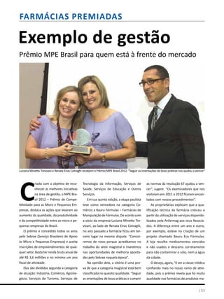Farmácias premiadas
| 53
Exemplo de gestão
Prêmio MPE Brasil para quem está à frente do mercado
c
riado com o objetivo de reco-
nhecer as melhores iniciativas
na área de gestão, o MPE Bra-
sil 2012 – Prêmio de Compe-
titividade para as Micro e Pequenas Em-
presas, destaca as ações que levaram ao
aumento da qualidade, da produtividade
e da competitividade entre as micro e pe-
quenas empresas do Brasil.
O prêmio é concedido todos os anos
pelo Sebrae (Serviço Brasileiro de Apoio
às Micro e Pequenas Empresas) e aceita
inscrições de empreendimentos de qual-
quer setor. Basta ter renda bruta anual de
até R$ 3,6 milhões e no mínimo um ano
fiscal de atividade.
Elas são divididas segundo a categoria
de atuação: Indústria, Comércio, Agrone-
gócio, Serviços de Turismo, Serviços de
Tecnologia da Informação, Serviços de
Saúde, Serviços de Educação e Outros
Serviços.
Em sua quinta edição, a etapa paulista
teve como vencedora na categoria Co-
mércio a Bauru Fórmulas – Farmácias de
ManipulaçãodeFórmulas.Deacordocom
a sócia da empresa Luciana Minetto Tre-
vizani, ao lado de Renata Eiras Colnaghi,
no ano passado a farmácia ficou em ter-
ceiro lugar na mesma disputa. “Concor-
remos de novo porque acreditamos no
trabalho do setor magistral e investimos
nas oportunidades de melhoria aponta-
das pelo Sebrae naquela época”.
Na opinião dela, a vitória é uma pro-
va de que a categoria magistral está bem
classificada no quesito qualidade. “Seguir
as orientações de boas práticas e cumprir
as normas da resolução 67 ajudou a ven-
cer”, sugere. “Os examinadores que nos
visitaram em 2011 e 2012 ficaram encan-
tados com nossos procedimentos”.
As proprietárias explicam que a qua-
lificação técnica da farmácia cresceu a
partir da utilização de serviços disponibi-
lizados pela Anfarmag aos seus Associa-
dos. A diferença entre um ano e outro,
por exemplo, esteve na criação de um
projeto chamado Bauru Eco Fórmulas.
A loja recolhe medicamentos vencidos
e não usados e descarta corretamente
para não contaminar o solo, nem a água
da cidade.
O desejo, agora, “é ver a classe médica
confiando mais no nosso ramo de ativi-
dade, pois o prêmio revela que há muita
qualidade nas farmácias de produtos ma-
Luciana Minetto Trevizani e Renata Eiras Colnaghi recebem o Prêmio MPE Brasil 2012: “Seguir as orientações de boas práticas nos ajudou a vencer”
| 53
 